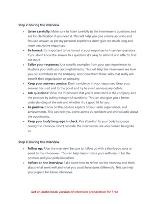 Step 2: During the interview
• Listen carefully: Make sure to listen carefully to the interviewer's questions and
ask for clarification if you need it. This will help you give a more accurate and
focused answer, as per my personal experience don’t give too much long and
more descriptive responses.
• Be honest: It's important to be honest in your responses to interview questions.
If you don't know the answer to a question, it's okay to admit it and offer to find
out more.
• Tailor your responses: Use specific examples from your past experiences to
illustrate your skills and accomplishments. This will help the interviewer see how
you can contribute to the company. And show them those skills that really will
benefit their organization or company.
• Keep your answers concise: Don't ramble on in your responses. Keep your
answers focused and to the point and try to avoid unnecessary details.
• Ask questions: Show the interviewer that you're interested in the company and
the position by asking thoughtful questions. This can also give you a better
understanding of the role and whether it's a good fit for you.
• Be positive: Focus on the positive aspects of your skills, experiences, and
achievements. This can help you come across as confident and enthusiastic about
the opportunity.
• Keep your body language in check: Pay attention to your body language
during the interview. Don’t hesitate, the interviewers are also human being like
us.
Step 3: During the interview
• Follow up: After the interview, be sure to follow up with a thank-you note or
email to the interviewer. This can help demonstrate your enthusiasm for the
position and your professionalism.
• Reflect on the interview: Take some time to reflect on the interview and think
about what went well and what you could have done differently. This can help
you prepare for future interviews.
Get an audio book version of interview preparation for Free
 