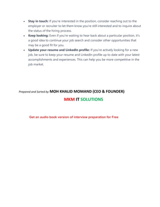 • Stay in touch: If you're interested in the position, consider reaching out to the
employer or recruiter to let them know you're still interested and to inquire about
the status of the hiring process.
• Keep looking: Even if you're waiting to hear back about a particular position, it's
a good idea to continue your job search and consider other opportunities that
may be a good fit for you.
• Update your resume and LinkedIn profile: If you're actively looking for a new
job, be sure to keep your resume and LinkedIn profile up to date with your latest
accomplishments and experiences. This can help you be more competitive in the
job market.
Prepared and Sorted by MOH KHALID MOMAND (CEO & FOUNDER)
MKM IT SOLUTIONS
Get an audio book version of interview preparation for Free
 