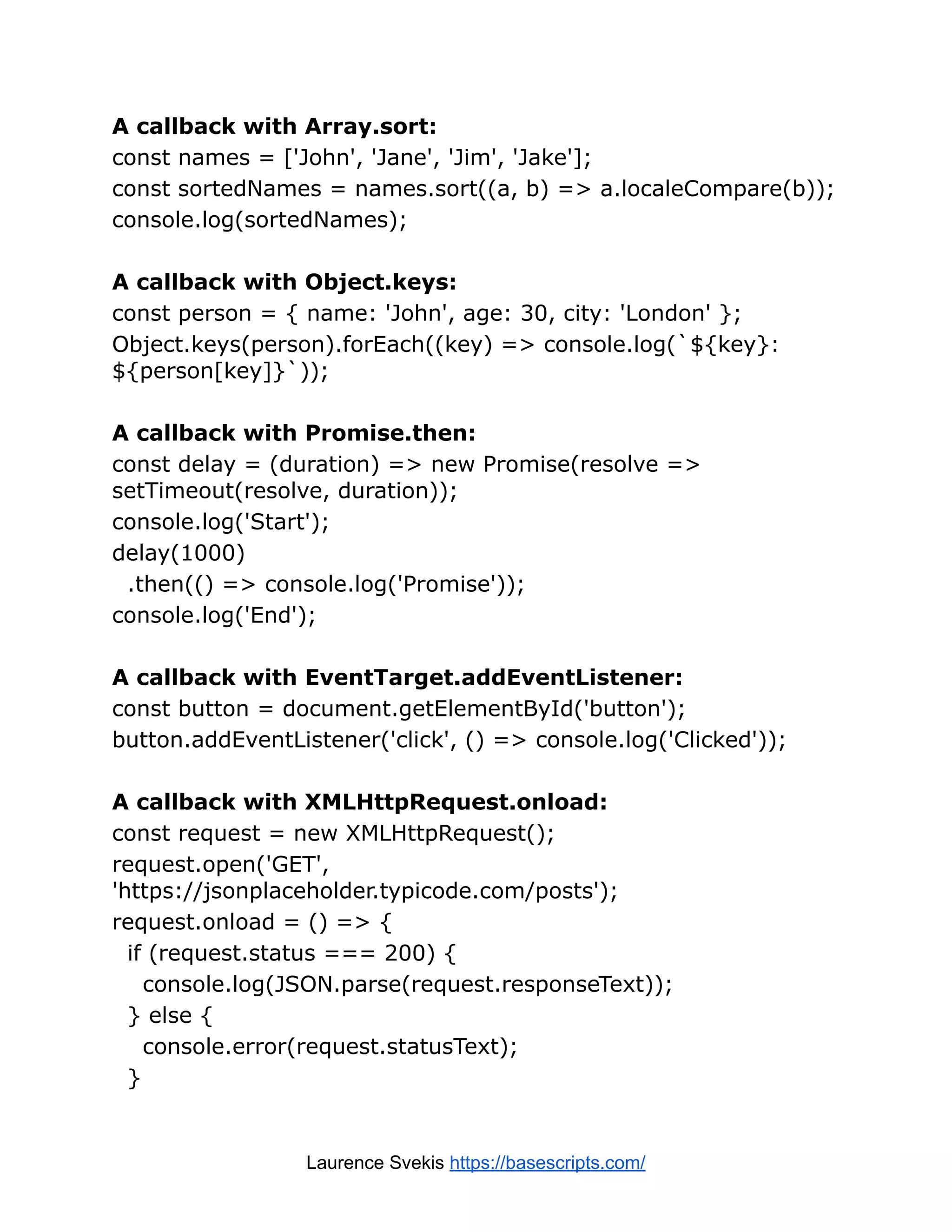 A callback with Array.sort: const names = ['John', 'Jane', 'Jim', 'Jake']; const sortedNames = names.sort((a, b) => a.localeCompare(b)); console.log(sortedNames); A callback with Object.keys: const person = { name: 'John', age: 30, city: 'London' }; Object.keys(person).forEach((key) => console.log(`${key}: ${person[key]}`)); A callback with Promise.then: const delay = (duration) => new Promise(resolve => setTimeout(resolve, duration)); console.log('Start'); delay(1000) .then(() => console.log('Promise')); console.log('End'); A callback with EventTarget.addEventListener: const button = document.getElementById('button'); button.addEventListener('click', () => console.log('Clicked')); A callback with XMLHttpRequest.onload: const request = new XMLHttpRequest(); request.open('GET', 'https://jsonplaceholder.typicode.com/posts'); request.onload = () => { if (request.status === 200) { console.log(JSON.parse(request.responseText)); } else { console.error(request.statusText); } Laurence Svekis https://basescripts.com/ 