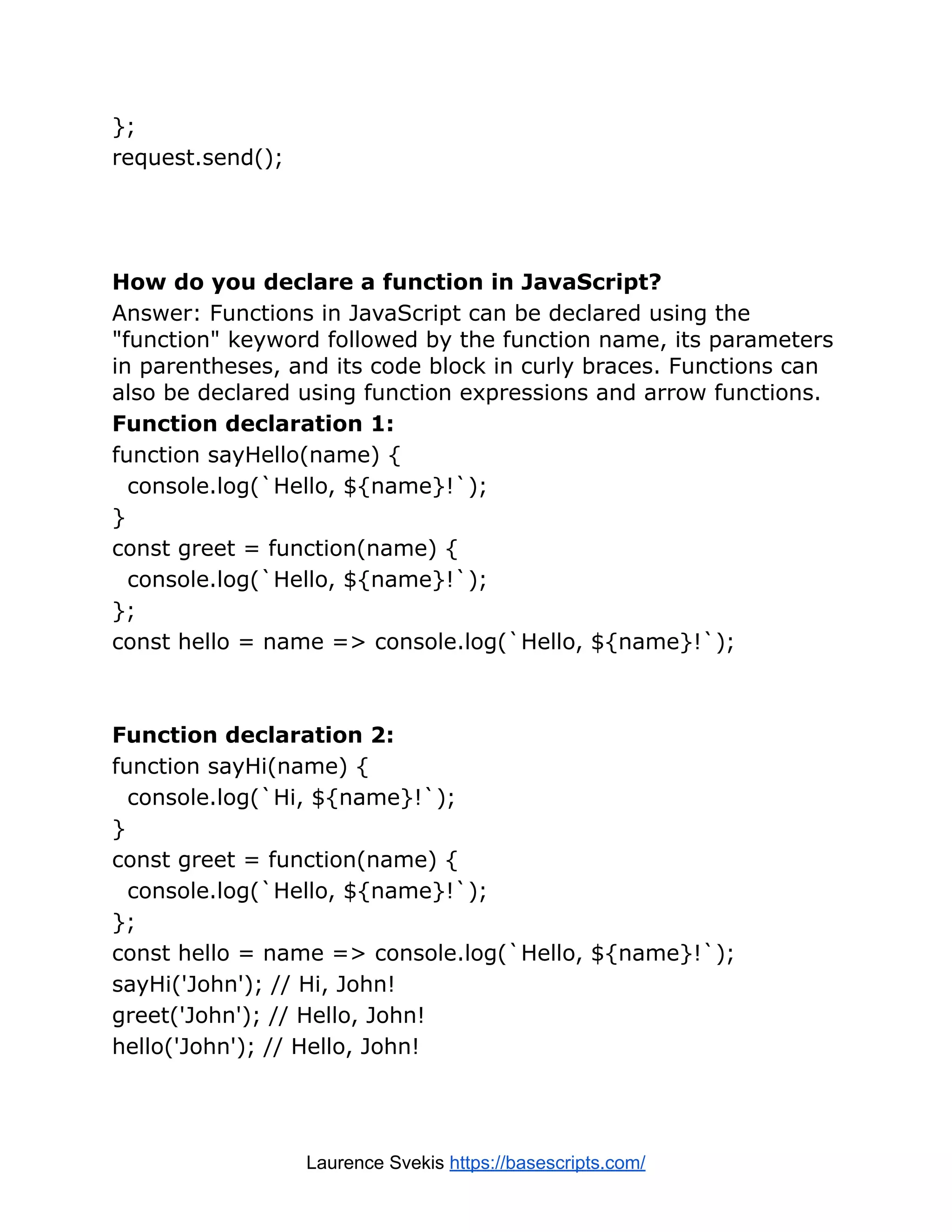 }; request.send(); How do you declare a function in JavaScript? Answer: Functions in JavaScript can be declared using the "function" keyword followed by the function name, its parameters in parentheses, and its code block in curly braces. Functions can also be declared using function expressions and arrow functions. Function declaration 1: function sayHello(name) { console.log(`Hello, ${name}!`); } const greet = function(name) { console.log(`Hello, ${name}!`); }; const hello = name => console.log(`Hello, ${name}!`); Function declaration 2: function sayHi(name) { console.log(`Hi, ${name}!`); } const greet = function(name) { console.log(`Hello, ${name}!`); }; const hello = name => console.log(`Hello, ${name}!`); sayHi('John'); // Hi, John! greet('John'); // Hello, John! hello('John'); // Hello, John! Laurence Svekis https://basescripts.com/ 