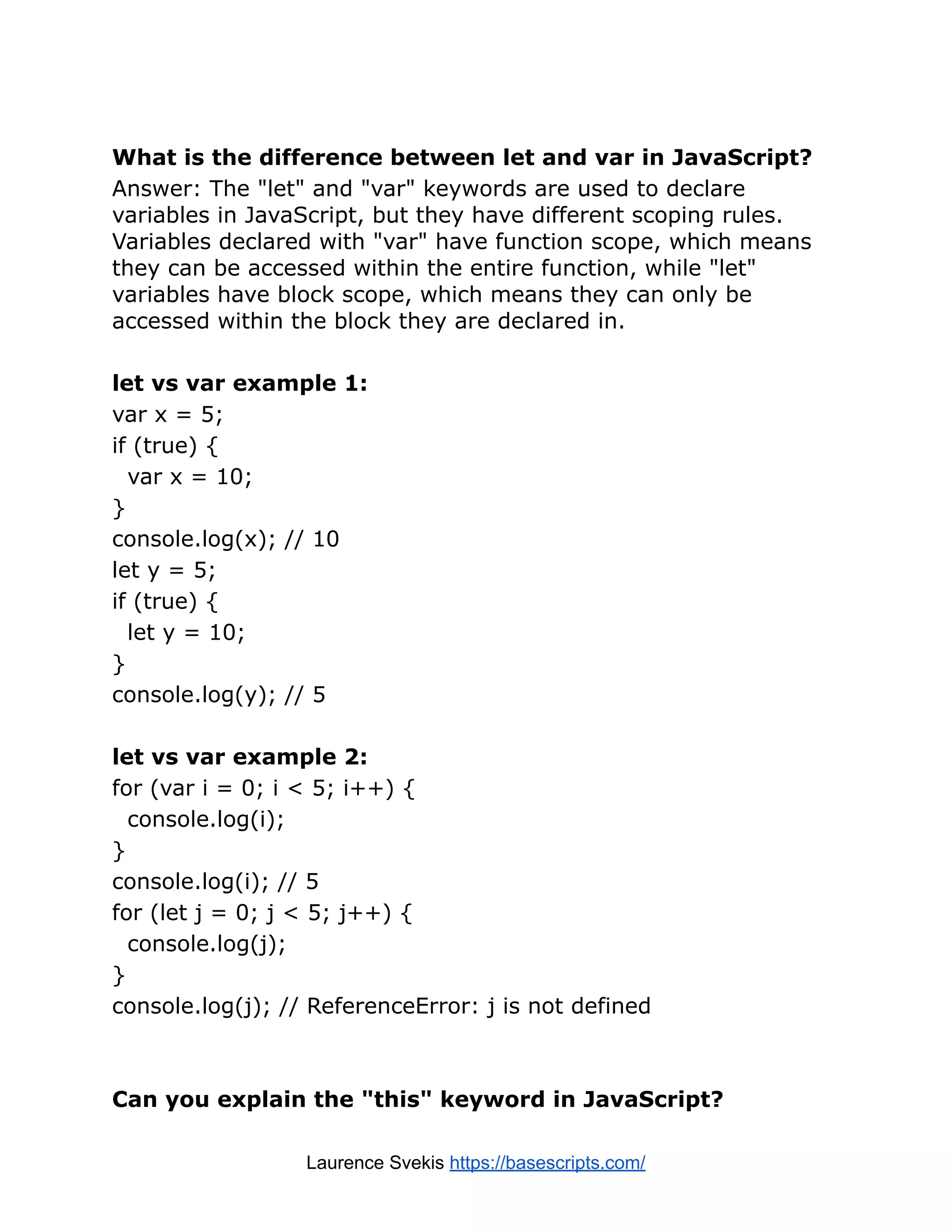 What is the difference between let and var in JavaScript? Answer: The "let" and "var" keywords are used to declare variables in JavaScript, but they have different scoping rules. Variables declared with "var" have function scope, which means they can be accessed within the entire function, while "let" variables have block scope, which means they can only be accessed within the block they are declared in. let vs var example 1: var x = 5; if (true) { var x = 10; } console.log(x); // 10 let y = 5; if (true) { let y = 10; } console.log(y); // 5 let vs var example 2: for (var i = 0; i < 5; i++) { console.log(i); } console.log(i); // 5 for (let j = 0; j < 5; j++) { console.log(j); } console.log(j); // ReferenceError: j is not defined Can you explain the "this" keyword in JavaScript? Laurence Svekis https://basescripts.com/ 