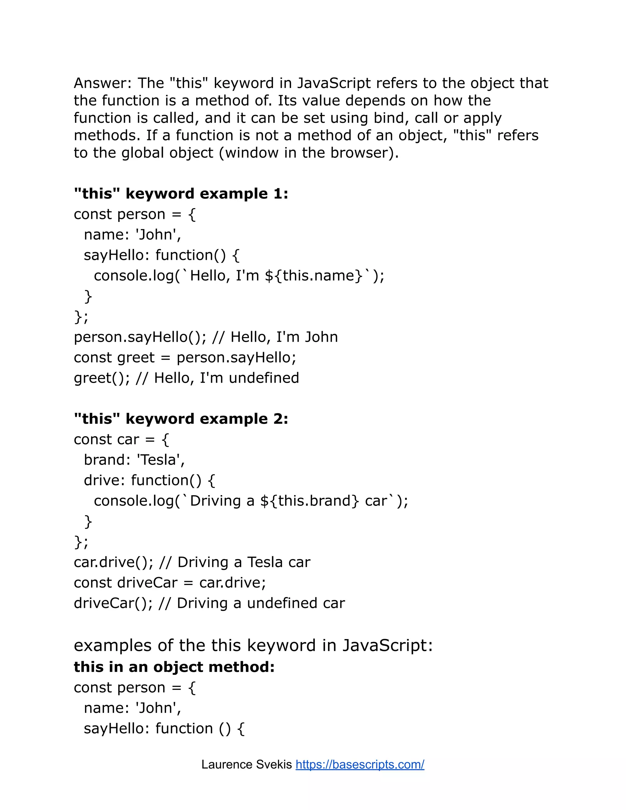 Answer: The "this" keyword in JavaScript refers to the object that the function is a method of. Its value depends on how the function is called, and it can be set using bind, call or apply methods. If a function is not a method of an object, "this" refers to the global object (window in the browser). "this" keyword example 1: const person = { name: 'John', sayHello: function() { console.log(`Hello, I'm ${this.name}`); } }; person.sayHello(); // Hello, I'm John const greet = person.sayHello; greet(); // Hello, I'm undefined "this" keyword example 2: const car = { brand: 'Tesla', drive: function() { console.log(`Driving a ${this.brand} car`); } }; car.drive(); // Driving a Tesla car const driveCar = car.drive; driveCar(); // Driving a undefined car examples of the this keyword in JavaScript: this in an object method: const person = { name: 'John', sayHello: function () { Laurence Svekis https://basescripts.com/ 