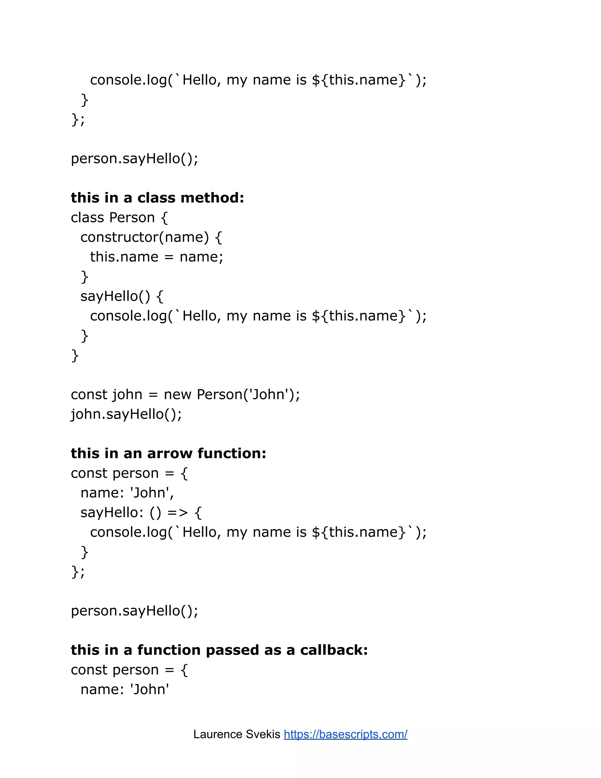 console.log(`Hello, my name is ${this.name}`); } }; person.sayHello(); this in a class method: class Person { constructor(name) { this.name = name; } sayHello() { console.log(`Hello, my name is ${this.name}`); } } const john = new Person('John'); john.sayHello(); this in an arrow function: const person = { name: 'John', sayHello: () => { console.log(`Hello, my name is ${this.name}`); } }; person.sayHello(); this in a function passed as a callback: const person = { name: 'John' Laurence Svekis https://basescripts.com/ 