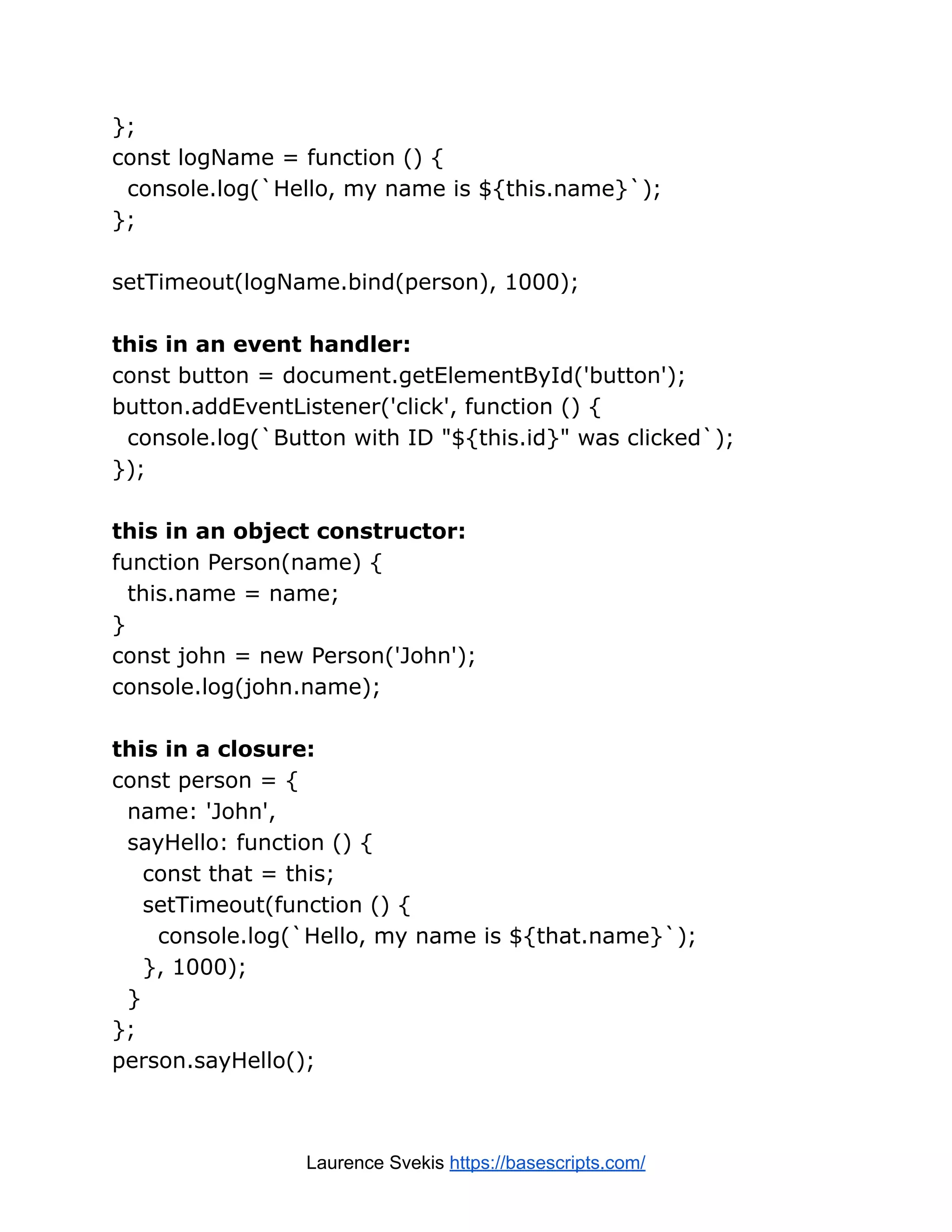 }; const logName = function () { console.log(`Hello, my name is ${this.name}`); }; setTimeout(logName.bind(person), 1000); this in an event handler: const button = document.getElementById('button'); button.addEventListener('click', function () { console.log(`Button with ID "${this.id}" was clicked`); }); this in an object constructor: function Person(name) { this.name = name; } const john = new Person('John'); console.log(john.name); this in a closure: const person = { name: 'John', sayHello: function () { const that = this; setTimeout(function () { console.log(`Hello, my name is ${that.name}`); }, 1000); } }; person.sayHello(); Laurence Svekis https://basescripts.com/ 