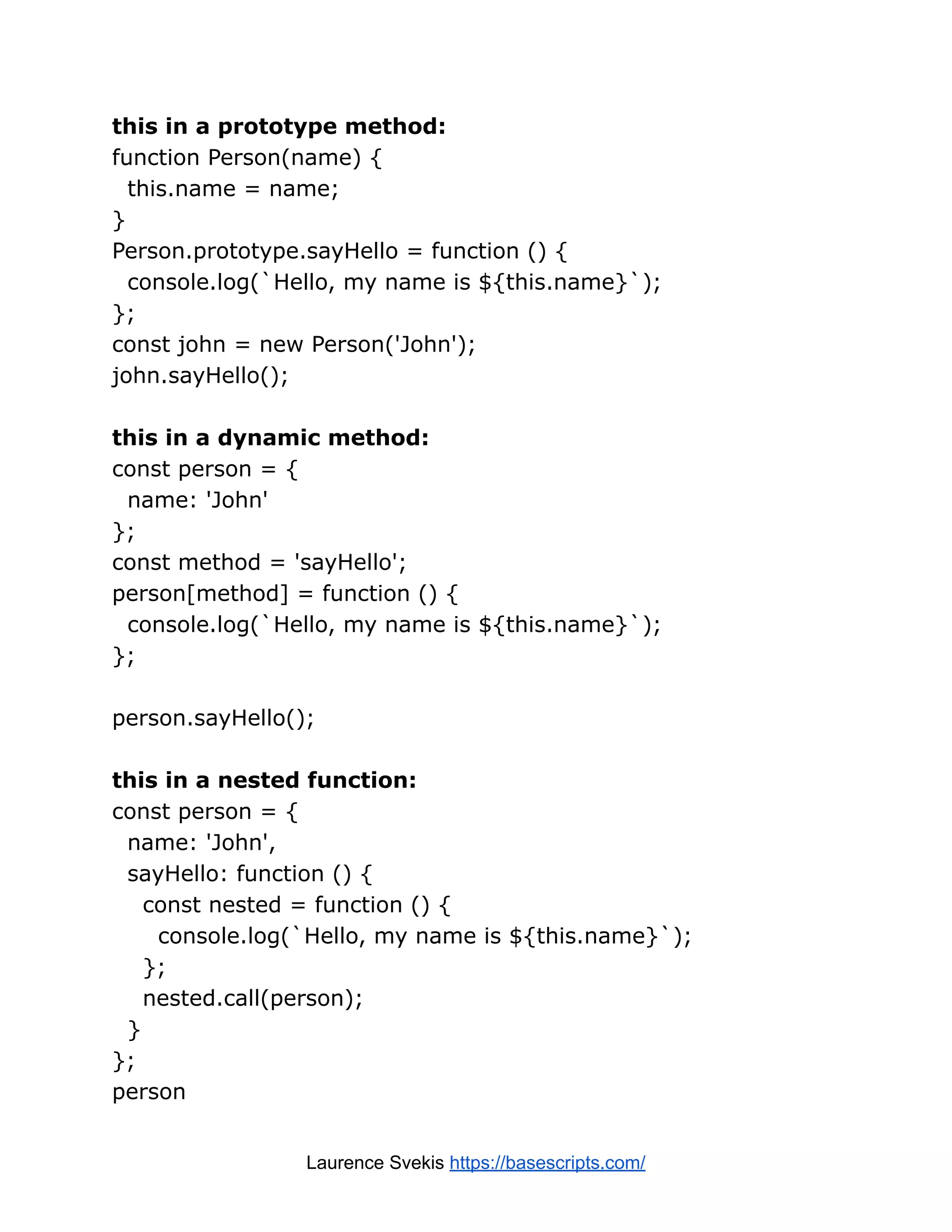 this in a prototype method: function Person(name) { this.name = name; } Person.prototype.sayHello = function () { console.log(`Hello, my name is ${this.name}`); }; const john = new Person('John'); john.sayHello(); this in a dynamic method: const person = { name: 'John' }; const method = 'sayHello'; person[method] = function () { console.log(`Hello, my name is ${this.name}`); }; person.sayHello(); this in a nested function: const person = { name: 'John', sayHello: function () { const nested = function () { console.log(`Hello, my name is ${this.name}`); }; nested.call(person); } }; person Laurence Svekis https://basescripts.com/ 
