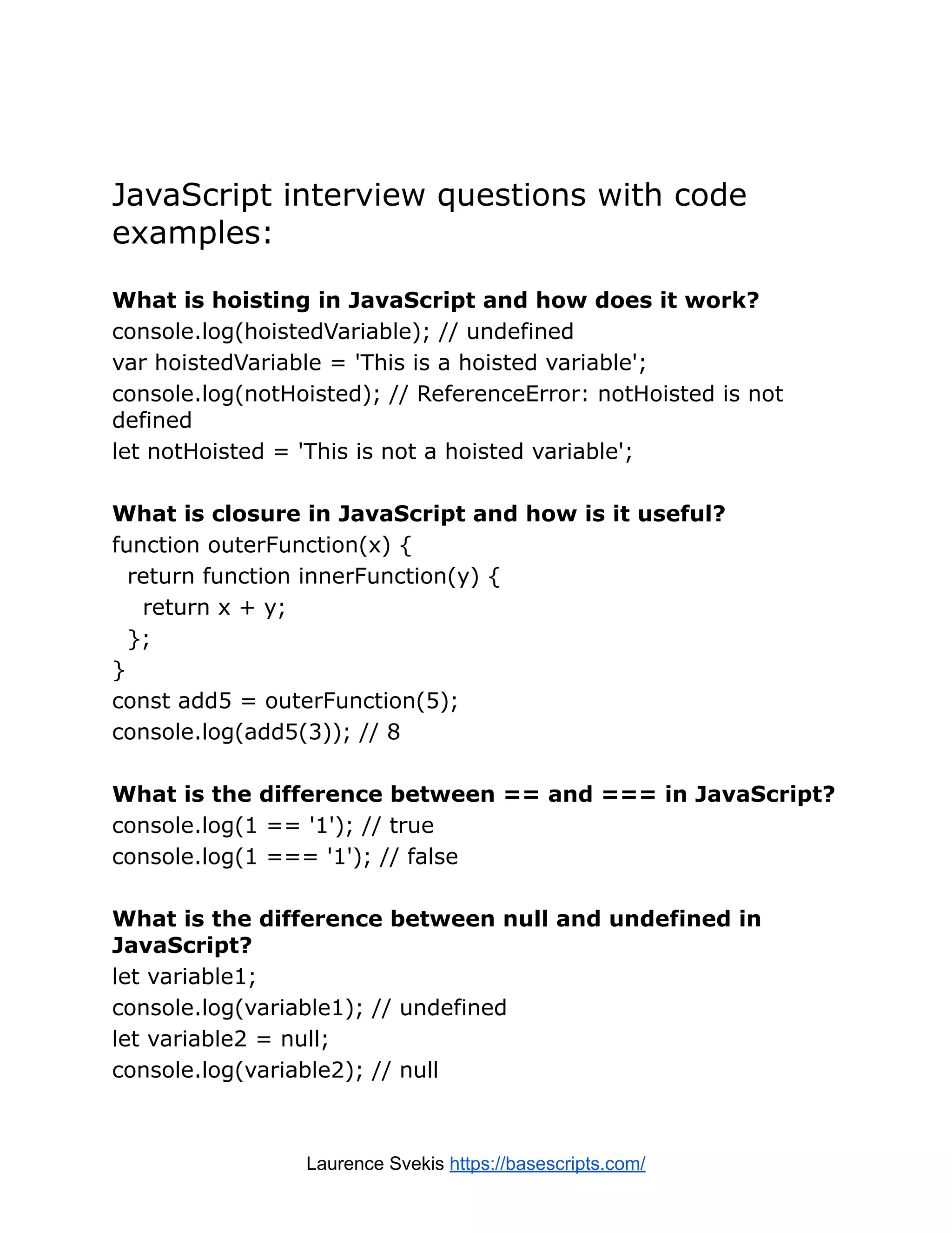 JavaScript interview questions with code examples: What is hoisting in JavaScript and how does it work? console.log(hoistedVariable); // undefined var hoistedVariable = 'This is a hoisted variable'; console.log(notHoisted); // ReferenceError: notHoisted is not defined let notHoisted = 'This is not a hoisted variable'; What is closure in JavaScript and how is it useful? function outerFunction(x) { return function innerFunction(y) { return x + y; }; } const add5 = outerFunction(5); console.log(add5(3)); // 8 What is the difference between == and === in JavaScript? console.log(1 == '1'); // true console.log(1 === '1'); // false What is the difference between null and undefined in JavaScript? let variable1; console.log(variable1); // undefined let variable2 = null; console.log(variable2); // null Laurence Svekis https://basescripts.com/ 