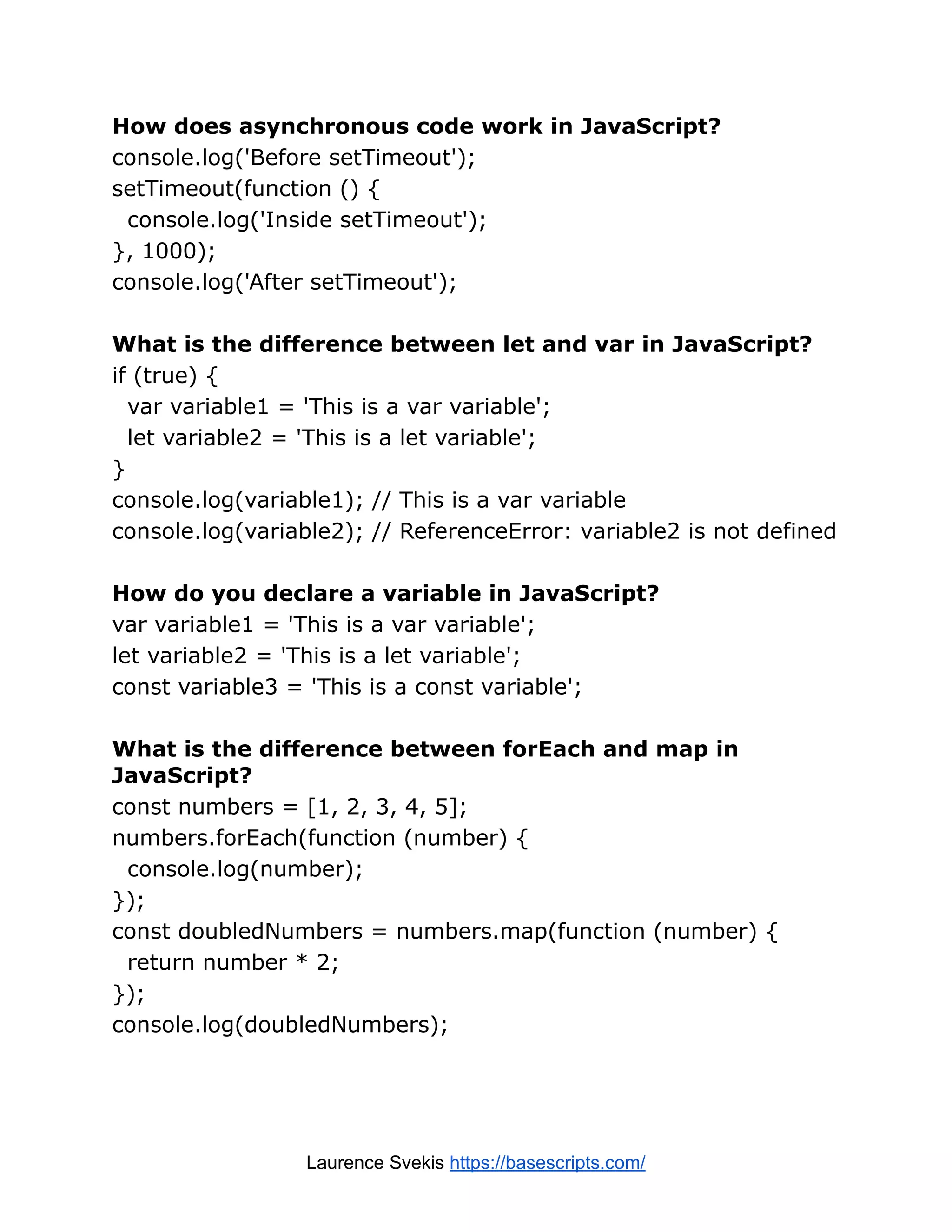 How does asynchronous code work in JavaScript? console.log('Before setTimeout'); setTimeout(function () { console.log('Inside setTimeout'); }, 1000); console.log('After setTimeout'); What is the difference between let and var in JavaScript? if (true) { var variable1 = 'This is a var variable'; let variable2 = 'This is a let variable'; } console.log(variable1); // This is a var variable console.log(variable2); // ReferenceError: variable2 is not defined How do you declare a variable in JavaScript? var variable1 = 'This is a var variable'; let variable2 = 'This is a let variable'; const variable3 = 'This is a const variable'; What is the difference between forEach and map in JavaScript? const numbers = [1, 2, 3, 4, 5]; numbers.forEach(function (number) { console.log(number); }); const doubledNumbers = numbers.map(function (number) { return number * 2; }); console.log(doubledNumbers); Laurence Svekis https://basescripts.com/ 