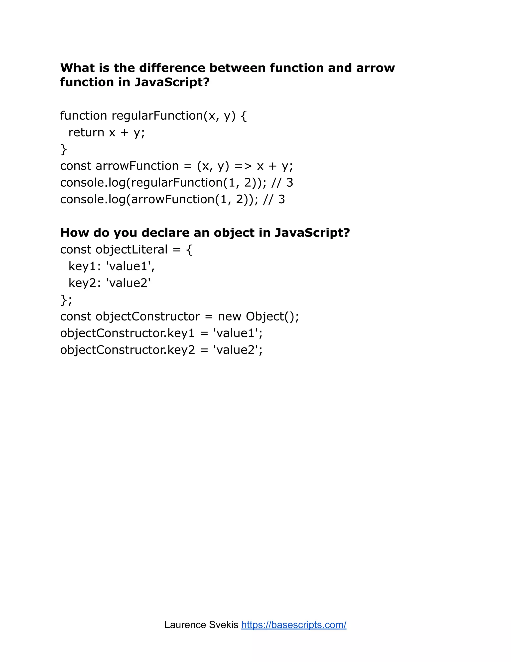 What is the difference between function and arrow function in JavaScript? function regularFunction(x, y) { return x + y; } const arrowFunction = (x, y) => x + y; console.log(regularFunction(1, 2)); // 3 console.log(arrowFunction(1, 2)); // 3 How do you declare an object in JavaScript? const objectLiteral = { key1: 'value1', key2: 'value2' }; const objectConstructor = new Object(); objectConstructor.key1 = 'value1'; objectConstructor.key2 = 'value2'; Laurence Svekis https://basescripts.com/ 