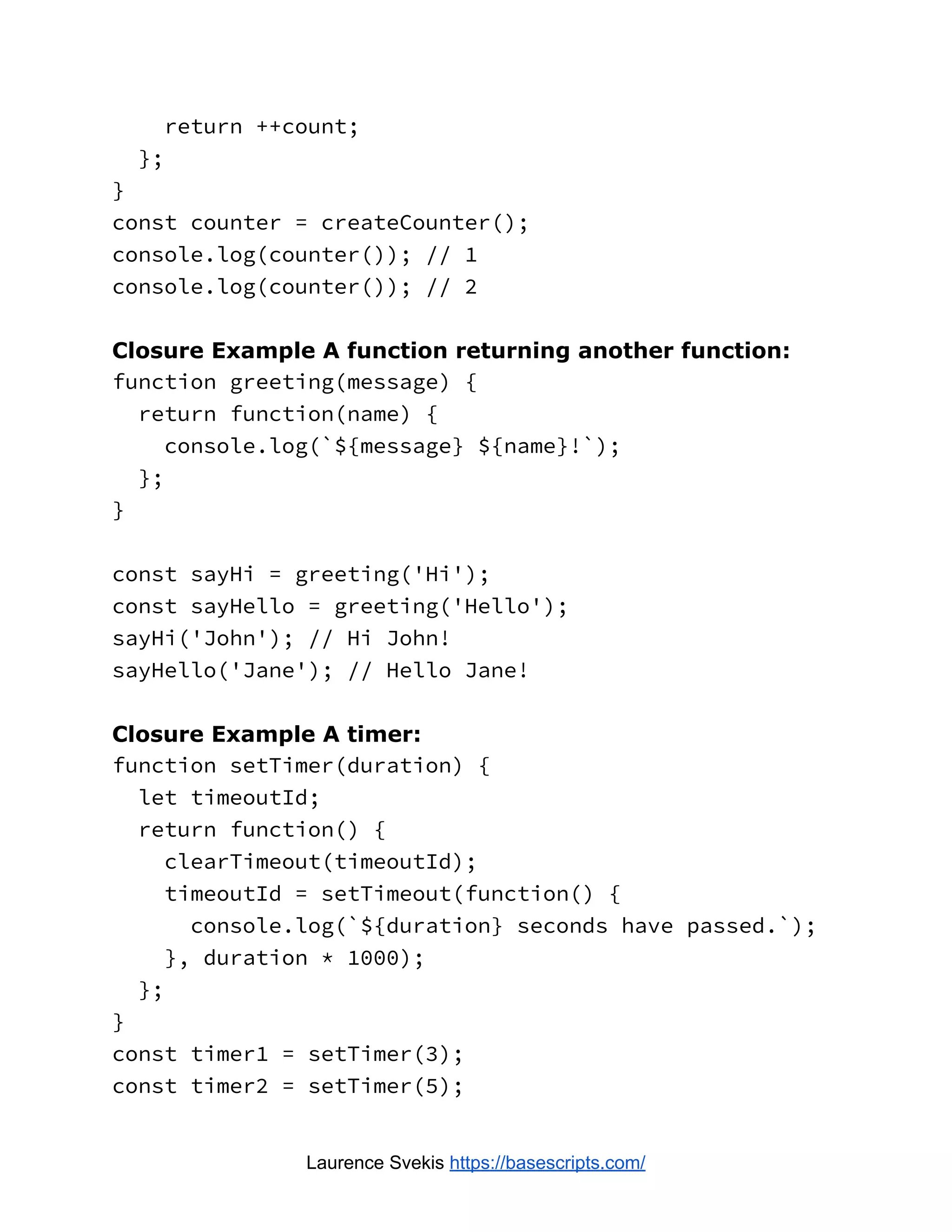 return ++count; }; } const counter = createCounter(); console.log(counter()); // 1 console.log(counter()); // 2 Closure Example A function returning another function: function greeting(message) { return function(name) { console.log(`${message} ${name}!`); }; } const sayHi = greeting('Hi'); const sayHello = greeting('Hello'); sayHi('John'); // Hi John! sayHello('Jane'); // Hello Jane! Closure Example A timer: function setTimer(duration) { let timeoutId; return function() { clearTimeout(timeoutId); timeoutId = setTimeout(function() { console.log(`${duration} seconds have passed.`); }, duration * 1000); }; } const timer1 = setTimer(3); const timer2 = setTimer(5); Laurence Svekis https://basescripts.com/ 