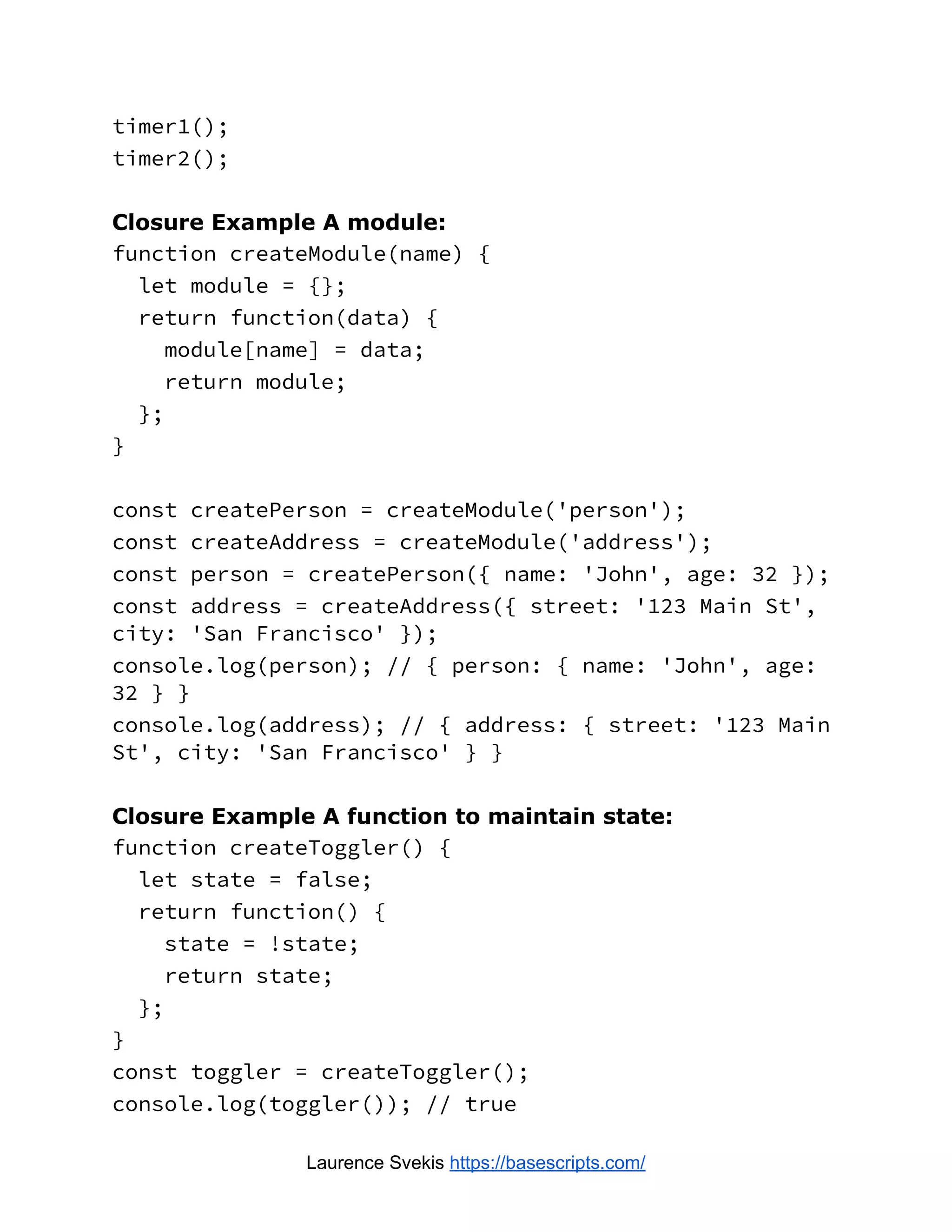 timer1(); timer2(); Closure Example A module: function createModule(name) { let module = {}; return function(data) { module[name] = data; return module; }; } const createPerson = createModule('person'); const createAddress = createModule('address'); const person = createPerson({ name: 'John', age: 32 }); const address = createAddress({ street: '123 Main St', city: 'San Francisco' }); console.log(person); // { person: { name: 'John', age: 32 } } console.log(address); // { address: { street: '123 Main St', city: 'San Francisco' } } Closure Example A function to maintain state: function createToggler() { let state = false; return function() { state = !state; return state; }; } const toggler = createToggler(); console.log(toggler()); // true Laurence Svekis https://basescripts.com/ 