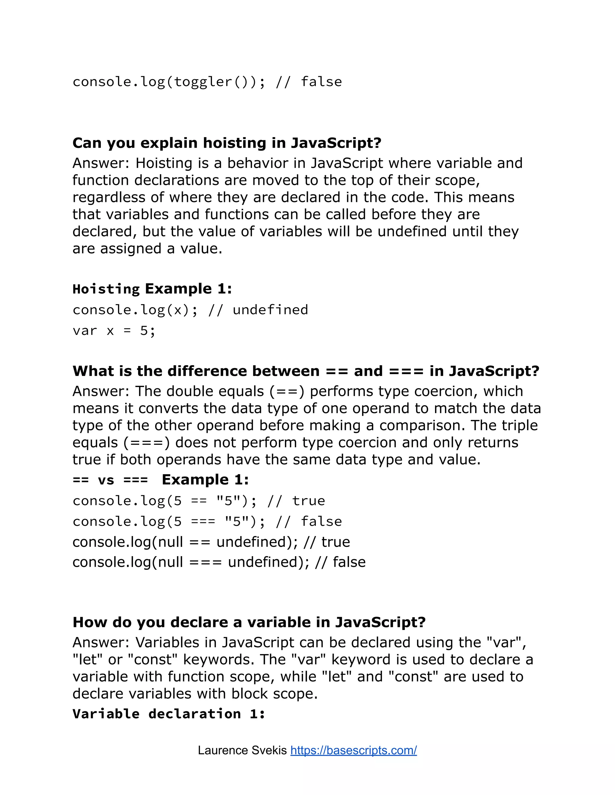 console.log(toggler()); // false Can you explain hoisting in JavaScript? Answer: Hoisting is a behavior in JavaScript where variable and function declarations are moved to the top of their scope, regardless of where they are declared in the code. This means that variables and functions can be called before they are declared, but the value of variables will be undefined until they are assigned a value. Hoisting Example 1: console.log(x); // undefined var x = 5; What is the difference between == and === in JavaScript? Answer: The double equals (==) performs type coercion, which means it converts the data type of one operand to match the data type of the other operand before making a comparison. The triple equals (===) does not perform type coercion and only returns true if both operands have the same data type and value. == vs === Example 1: console.log(5 == "5"); // true console.log(5 === "5"); // false console.log(null == undefined); // true console.log(null === undefined); // false How do you declare a variable in JavaScript? Answer: Variables in JavaScript can be declared using the "var", "let" or "const" keywords. The "var" keyword is used to declare a variable with function scope, while "let" and "const" are used to declare variables with block scope. Variable declaration 1: Laurence Svekis https://basescripts.com/ 