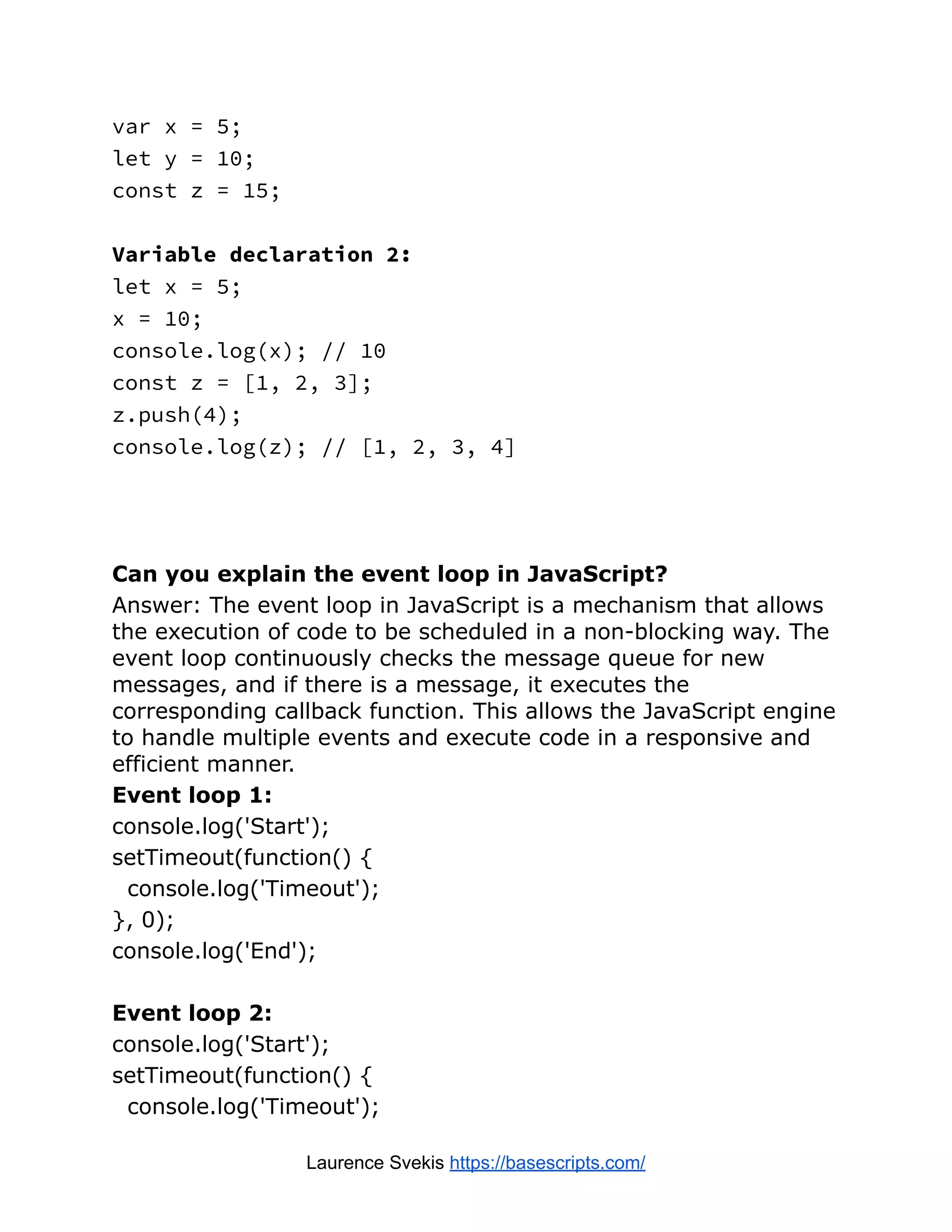var x = 5; let y = 10; const z = 15; Variable declaration 2: let x = 5; x = 10; console.log(x); // 10 const z = [1, 2, 3]; z.push(4); console.log(z); // [1, 2, 3, 4] Can you explain the event loop in JavaScript? Answer: The event loop in JavaScript is a mechanism that allows the execution of code to be scheduled in a non-blocking way. The event loop continuously checks the message queue for new messages, and if there is a message, it executes the corresponding callback function. This allows the JavaScript engine to handle multiple events and execute code in a responsive and efficient manner. Event loop 1: console.log('Start'); setTimeout(function() { console.log('Timeout'); }, 0); console.log('End'); Event loop 2: console.log('Start'); setTimeout(function() { console.log('Timeout'); Laurence Svekis https://basescripts.com/ 