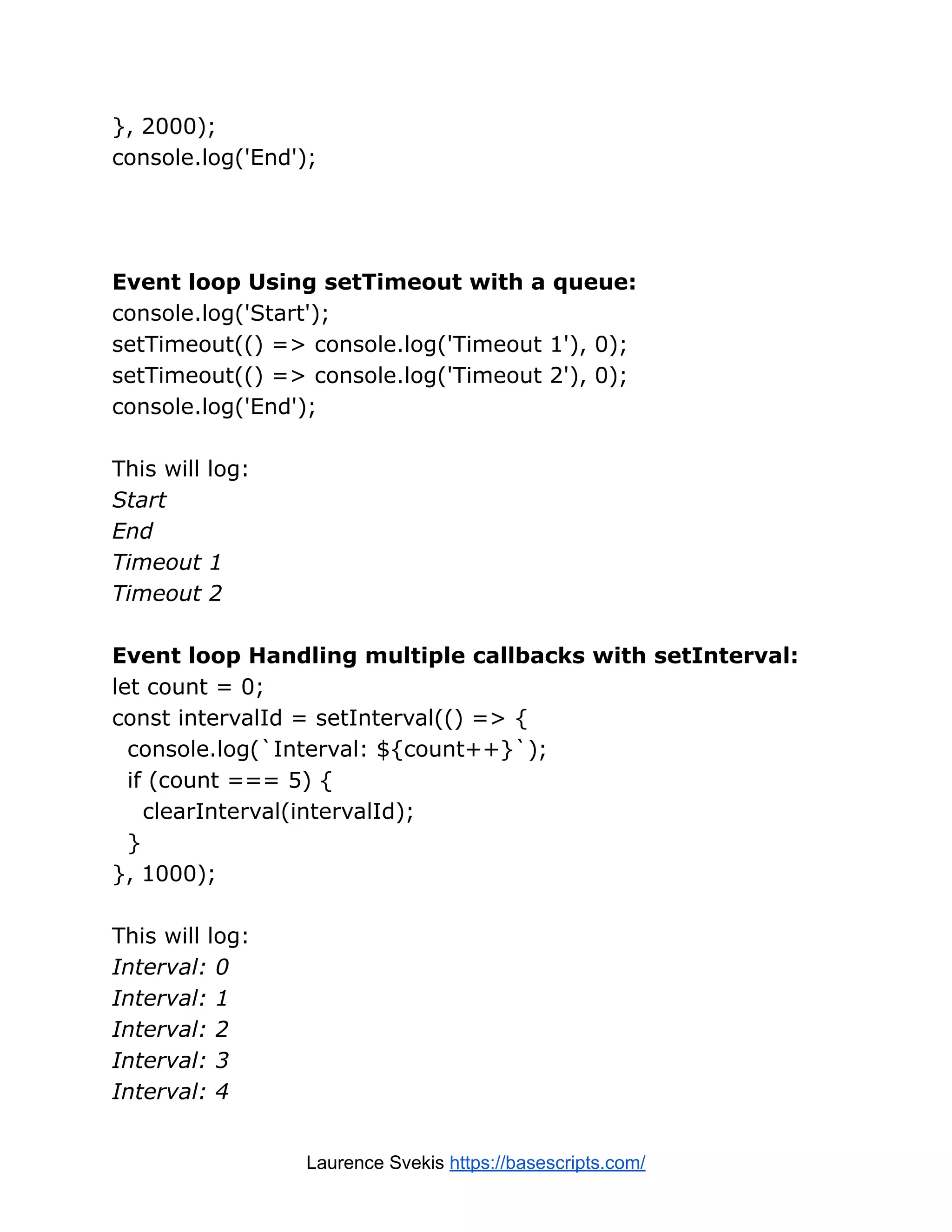}, 2000); console.log('End'); Event loop Using setTimeout with a queue: console.log('Start'); setTimeout(() => console.log('Timeout 1'), 0); setTimeout(() => console.log('Timeout 2'), 0); console.log('End'); This will log: Start End Timeout 1 Timeout 2 Event loop Handling multiple callbacks with setInterval: let count = 0; const intervalId = setInterval(() => { console.log(`Interval: ${count++}`); if (count === 5) { clearInterval(intervalId); } }, 1000); This will log: Interval: 0 Interval: 1 Interval: 2 Interval: 3 Interval: 4 Laurence Svekis https://basescripts.com/ 