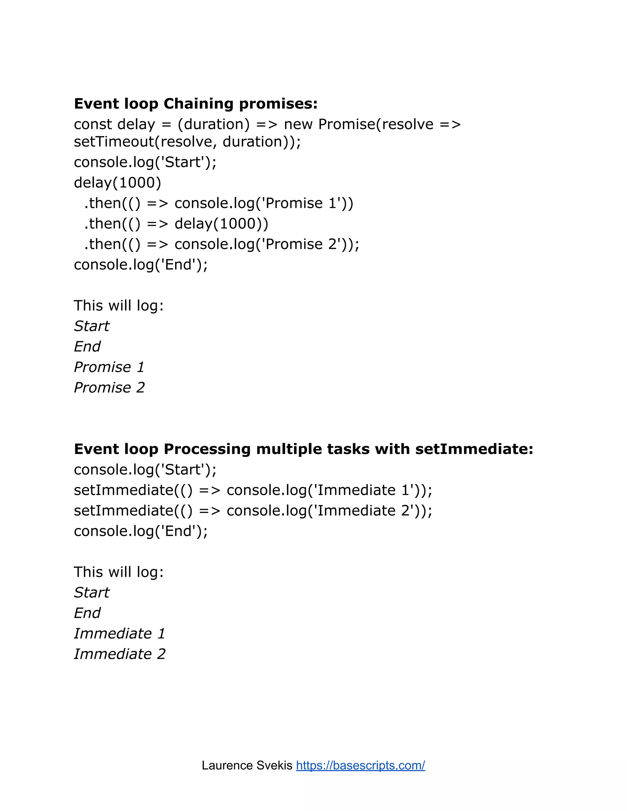 Event loop Chaining promises: const delay = (duration) => new Promise(resolve => setTimeout(resolve, duration)); console.log('Start'); delay(1000) .then(() => console.log('Promise 1')) .then(() => delay(1000)) .then(() => console.log('Promise 2')); console.log('End'); This will log: Start End Promise 1 Promise 2 Event loop Processing multiple tasks with setImmediate: console.log('Start'); setImmediate(() => console.log('Immediate 1')); setImmediate(() => console.log('Immediate 2')); console.log('End'); This will log: Start End Immediate 1 Immediate 2 Laurence Svekis https://basescripts.com/ 