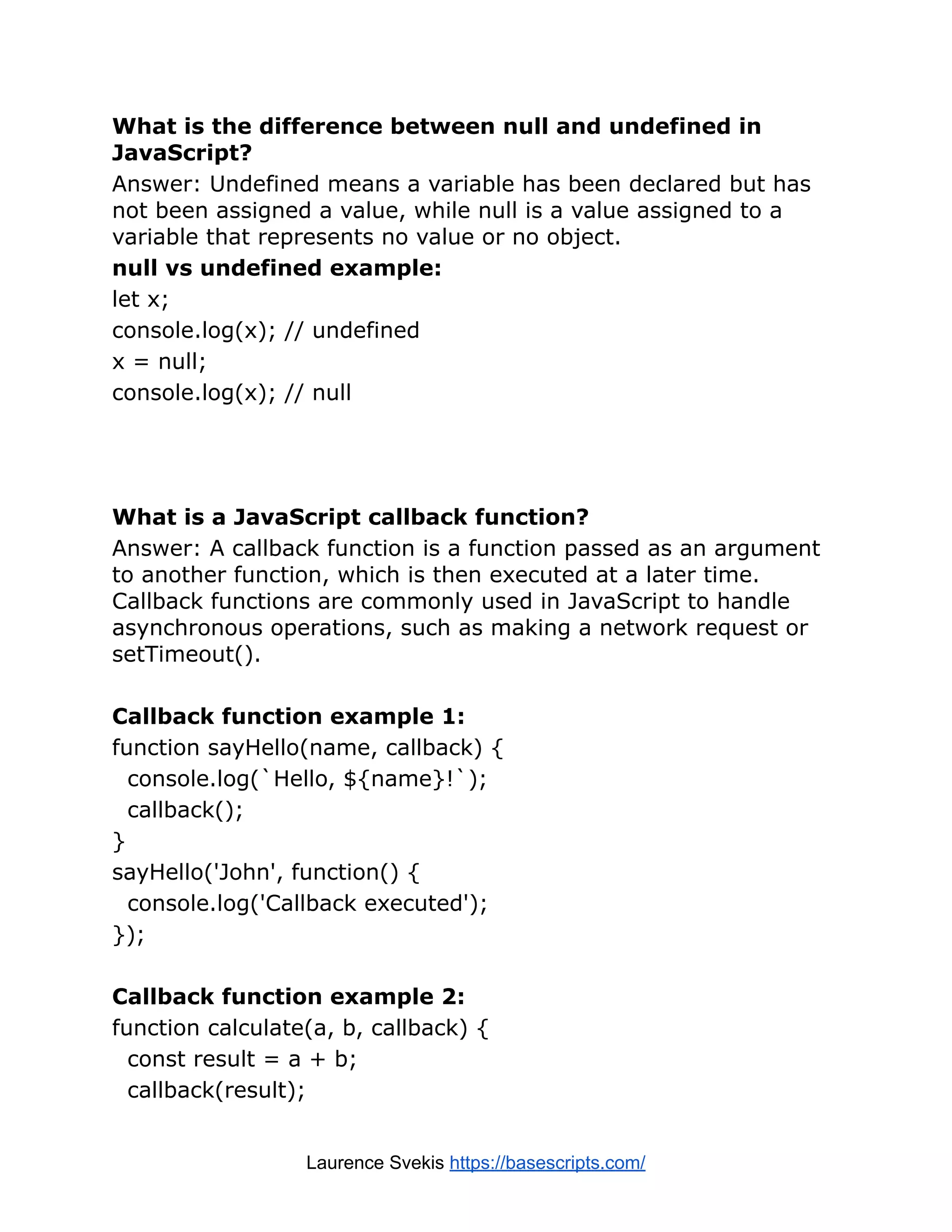 What is the difference between null and undefined in JavaScript? Answer: Undefined means a variable has been declared but has not been assigned a value, while null is a value assigned to a variable that represents no value or no object. null vs undefined example: let x; console.log(x); // undefined x = null; console.log(x); // null What is a JavaScript callback function? Answer: A callback function is a function passed as an argument to another function, which is then executed at a later time. Callback functions are commonly used in JavaScript to handle asynchronous operations, such as making a network request or setTimeout(). Callback function example 1: function sayHello(name, callback) { console.log(`Hello, ${name}!`); callback(); } sayHello('John', function() { console.log('Callback executed'); }); Callback function example 2: function calculate(a, b, callback) { const result = a + b; callback(result); Laurence Svekis https://basescripts.com/ 