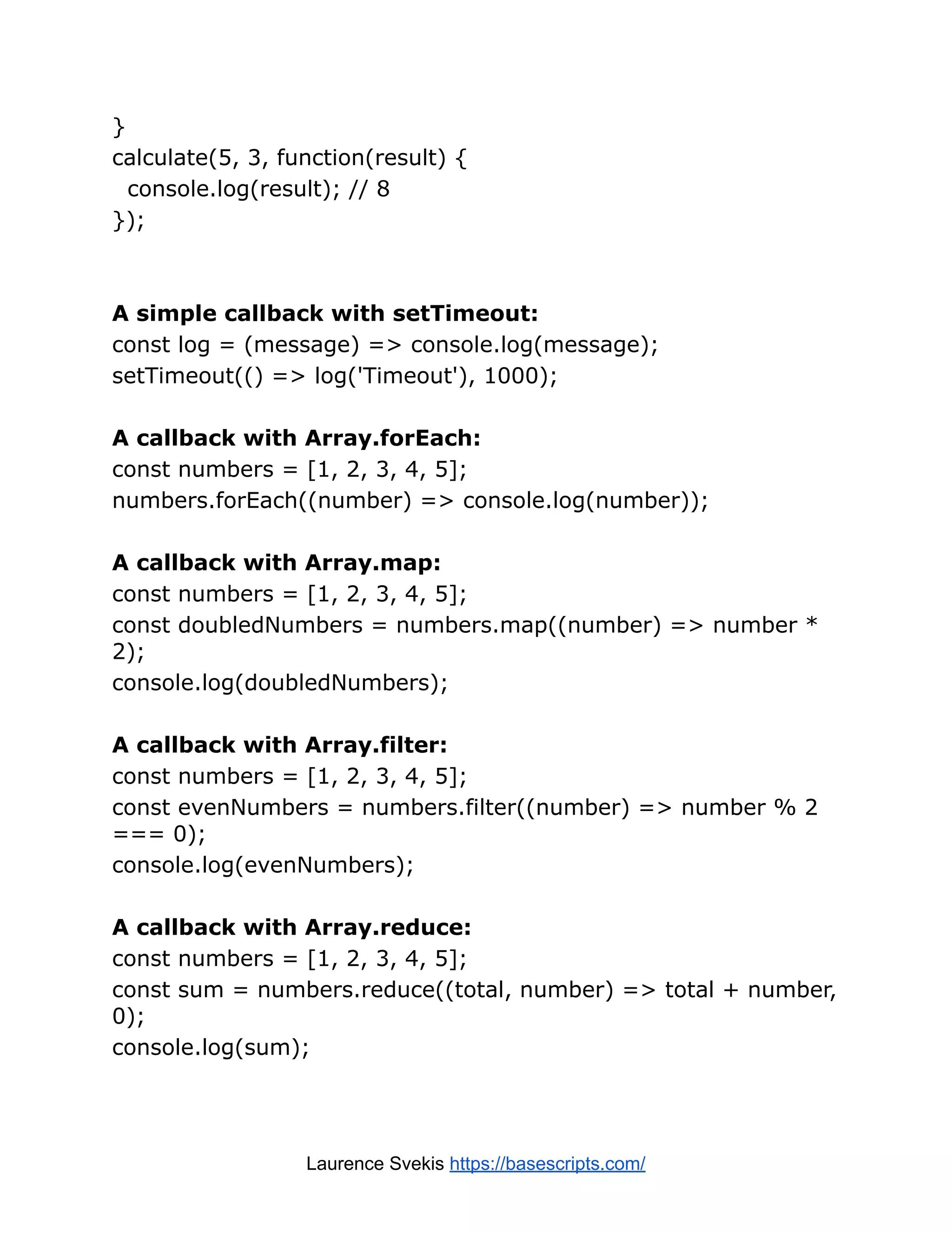 } calculate(5, 3, function(result) { console.log(result); // 8 }); A simple callback with setTimeout: const log = (message) => console.log(message); setTimeout(() => log('Timeout'), 1000); A callback with Array.forEach: const numbers = [1, 2, 3, 4, 5]; numbers.forEach((number) => console.log(number)); A callback with Array.map: const numbers = [1, 2, 3, 4, 5]; const doubledNumbers = numbers.map((number) => number * 2); console.log(doubledNumbers); A callback with Array.filter: const numbers = [1, 2, 3, 4, 5]; const evenNumbers = numbers.filter((number) => number % 2 === 0); console.log(evenNumbers); A callback with Array.reduce: const numbers = [1, 2, 3, 4, 5]; const sum = numbers.reduce((total, number) => total + number, 0); console.log(sum); Laurence Svekis https://basescripts.com/ 