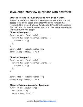 JavaScript interview questions with answers:
What is closure in JavaScript and how does it work?
Answer: Closure is a feature in JavaScript where a function has
access to its outer scope even after the outer function has
returned. It is created when a function is defined inside another
function, and the inner function retains access to the variables in
the outer function's scope.
Closure Example 1:
function outerFunction(x) {
return function innerFunction(y) {
return x + y;
};
}
const add5 = outerFunction(5);
console.log(add5(3)); // 8
Closure Example 2:
function outerFunction(x) {
return function innerFunction(y) {
return x + y;
};
}
const add5 = outerFunction(5);
console.log(add5(3)); // 8
Closure Example A counter function:
function createCounter() {
let count = 0;
return function() {
Laurence Svekis https://basescripts.com/
 