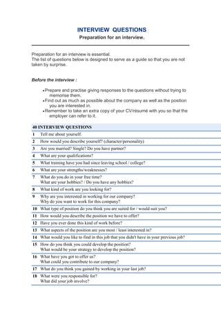 INTERVIEW QUESTIONS
Preparation for an interview.
Preparation for an interview is essential.
The list of questions below is designed to serve as a guide so that you are not
taken by surprise.
Before the interview :
Prepare and practise giving responses to the questions without trying to
memorise them.
Find out as much as possible about the company as well as the position
you are interested in.
Remember to take an extra copy of your CV/résumé with you so that the
employer can refer to it.
40 INTERVIEW QUESTIONS
1 Tell me about yourself.
2 How would you describe yourself? (character/personality)
3 Are you married? Single? Do you have partner?
4 What are your qualifications?
5 What training have you had since leaving school / college?
6 What are your strengths/weaknesses?
7 What do you do in your free time?
What are your hobbies? / Do you have any hobbies?
8 What kind of work are you looking for?
9 Why are you interested in working for our company?
Why do you want to work for this company?
10 What type of position do you think you are suited for / would suit you?
11 How would you describe the position we have to offer?
12 Have you ever done this kind of work before?
13 What aspects of the position are you most / least interested in?
14 What would you like to find in this job that you didn't have in your previous job?
15 How do you think you could develop the position?
What would be your strategy to develop the position?
16 What have you got to offer us?
What could you contribute to our company?
17 What do you think you gained by working in your last job?
18 What were you responsible for?
What did your job involve?
 