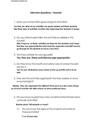 RAGWANA AKRAM 12C 
Interview Questions – Teacher 
1. Does your school offer good range of activities? 
Yes they do. Most of our activities are sports related and these students 
like these sorts of activities and this also helps keep the students in shape. 
2. Do you think students like the activities available in this 
school? 
Well I hope so, as these activities are there for the students and I hope 
that they are appreciate the hard work the organisers and staff have to 
go through for the students to have a nice time. 
3. Are they suitable for young pupils? 
Yes, they are. These activities are age appropriate. 
4. Do they know the health and safety rules of where the exits 
are etc.? 
Yes I’m sure all students know where to line up and the exit is to be 
safe. 
5. How are the activities organised? Are they weekly or once 
every fortnight? 
Weekly, they are organised into different times such as a few clubs will go 
on at lunch and the rest after school on some particular days. 
6. Do you know roughly how many students attend these extra-curricular 
activities? 
Maybe about 100 students or more? 
7.) Do you know the ages of the students who attend 
these activities? 
11 to 18 year olds 
