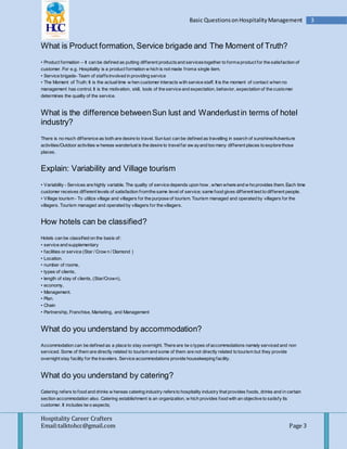 Hospitality Career Crafters
Email:talktohcc@gmail.com Page 3
3Basic QuestionsonHospitalityManagement
What is Product formation, Service brigade and The Moment of Truth?
• Product formation – It can be defined as putting different productsand servicestogether to forma product for the satisfaction of
customer. For e.g. Hospitality is a product formation w hich is not made froma single item.
• Service brigade- Team of staffsinvolved in providing service
• The Moment of Truth: It is the actualtime w hen customer interacts with service staff. It is the moment of contact when no
management has control. It is the motivation, skill, tools of the service and expectation, behavior, expectation of the customer
determines the quality of the service.
What is the difference betweenSun lust and Wanderlustin terms of hotel
industry?
There is no much difference as both are desire to travel. Sun lust can be defined as travelling in search of sunshine/Adventure
activities/Outdoor activities w hereas wanderlust is the desire to travelfar aw ayand too many different places to explore those
places.
Explain: Variability and Village tourism
• Variability - Services are highly variable. The quality of service depends upon how , when where and w ho provides them. Each time
customer receives different levels of satisfaction fromthe same level of service; same food gives different test to different people.
• Village tourism - To utilize village and villagers for the purpose of tourism. Tourism managed and operated by villagers for the
villagers. Tourism managed and operated by villagers for the villagers.
How hotels can be classified?
Hotels can be classified on the basis of:
• service and supplementary
• facilities or service (Star / Crow n / Diamond )
• Location.
• number of rooms,
• types of clients,
• length of stay of clients, (Star/Crown),
• economy,
• Management.
• Plan.
• Chain
• Partnership, Franchise, Marketing, and Management
What do you understand by accommodation?
Accommodation can be defined as a place to stay overnight. There are tw o types of accommodations namely serviced and non
serviced. Some of them are directly related to tourism and some of them are not directly related to tourism but they provide
overnight stay facility for the travelers. Service accommodations provide housekeeping facility.
What do you understand by catering?
Catering refers to food and drinks w hereas catering industry refersto hospitality industry that provides foods, drinks and in certain
section accommodation also. Catering establishment is an organization, w hich provides food with an objective to satisfy its
customer. It includes tw o aspects;
 