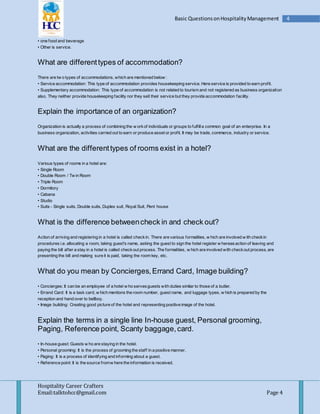 Hospitality Career Crafters
Email:talktohcc@gmail.com Page 4
4Basic QuestionsonHospitalityManagement
• one food and beverage
• Other is service.
What are differenttypes of accommodation?
There are tw o types of accommodations, which are mentioned below :
• Service accommodation: This type of accommodation provides housekeeping service. Here service is provided to earn profit.
• Supplementary accommodation: This type of accommodation is not related to tourism and not registered as business organization
also. They neither provide housekeeping facility nor they sell their service but they provide accommodation facility.
Explain the importance of an organization?
Organization is actually a process of combining the w orkof individuals or groups to fulfilla common goal of an enterprise. In a
business organization, activities carried out to earn or produce asset or profit. It may be trade, commerce, industry or service.
What are the differenttypes of rooms exist in a hotel?
Various types of rooms in a hotel are:
• Single Room
• Double Room / Tw in Room
• Triple Room
• Dormitory
• Cabana
• Studio
• Suits - Single suits, Double suits, Duplex suit, Royal Suit, Pent house
What is the difference betweencheck in and check out?
Action of arriving and registering in a hotel is called checkin. There are various formalities, w hich are involved w ith checkin
procedures i.e. allocating a room, taking guest's name, asking the guest to sign the hotel register w hereasaction of leaving and
paying the bill after a stay in a hotel is called checkout process. The formalities, w hich are involved with checkout process, are
presenting the bill and making sure it is paid, taking the room key, etc.
What do you mean by Concierges,Errand Card, Image building?
• Concierges: It can be an employee of a hotel w ho servesguests with duties similar to those of a butler.
• Errand Card: It is a task card, w hich mentions the room number, guest name, and luggage types, w hich is prepared by the
reception and hand over to bellboy.
• Image building: Creating good picture of the hotel and representing positive image of the hotel.
Explain the terms in a single line In-house guest, Personal grooming,
Paging, Reference point, Scanty baggage,card.
• In-house guest: Guests w ho are staying in the hotel.
• Personal grooming: It is the process of grooming the staff in a positive manner.
• Paging: It is a process of identifying and informing about a guest.
• Reference point: It is the source fromw here the information is received.
 
