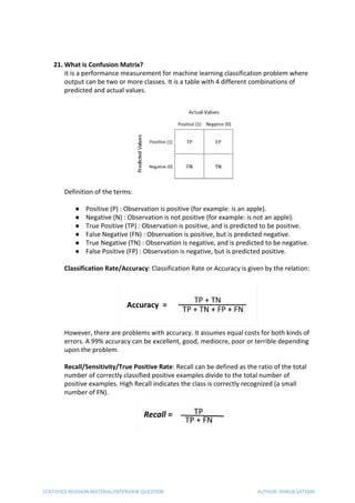 21. What is Confusion Matrix?
it is a performance measurement for machine learning classification problem where
output can be two or more classes. It is a table with 4 different combinations of
predicted and actual values.
Definition of the terms:
● Positive (P) : Observation is positive (for example: is an apple).
● Negative (N) : Observation is not positive (for example: is not an apple).
● True Positive (TP) : Observation is positive, and is predicted to be positive.
● False Negative (FN) : Observation is positive, but is predicted negative.
● True Negative (TN) : Observation is negative, and is predicted to be negative.
● False Positive (FP) : Observation is negative, but is predicted positive.
Classification Rate/Accuracy​: Classification Rate or Accuracy is given by the relation:
However, there are problems with accuracy. It assumes equal costs for both kinds of
errors. A 99% accuracy can be excellent, good, mediocre, poor or terrible depending
upon the problem.
Recall/Sensitivity/True Positive Rate​: Recall can be defined as the ratio of the total
number of correctly classified positive examples divide to the total number of
positive examples. High Recall indicates the class is correctly recognized (a small
number of FN).
STATISTICS REVISION MATERIAL/INTERVIEW QUESTION AUTHOR: DHRUB SATYAM
 