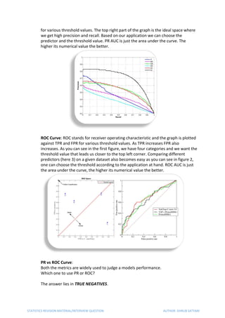 for various threshold values. The top right part of the graph is the ideal space where
we get high precision and recall. Based on our application we can choose the
predictor and the threshold value. PR AUC is just the area under the curve. The
higher its numerical value the better.
ROC Curve​: ROC stands for receiver operating characteristic and the graph is plotted
against TPR and FPR for various threshold values. As TPR increases FPR also
increases. As you can see in the first figure, we have four categories and we want the
threshold value that leads us closer to the top left corner. Comparing different
predictors (here 3) on a given dataset also becomes easy as you can see in figure 2,
one can choose the threshold according to the application at hand. ROC AUC is just
the area under the curve, the higher its numerical value the better.
PR vs ROC Curve​:
Both the metrics are widely used to judge a models performance.
Which one to use PR or ROC?
The answer lies in ​TRUE NEGATIVES​.
STATISTICS REVISION MATERIAL/INTERVIEW QUESTION AUTHOR: DHRUB SATYAM
 