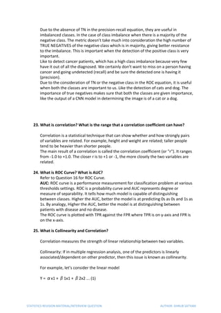 Due to the absence of TN in the precision-recall equation, they are useful in
imbalanced classes. In the case of class imbalance when there is a majority of the
negative class. The metric doesn’t take much into consideration the high number of
TRUE NEGATIVES of the negative class which is in majority, giving better resistance
to the imbalance. This is important when the detection of the positive class is very
important.
Like to detect cancer patients, which has a high class imbalance because very few
have it out of all the diagnosed. We certainly don’t want to miss on a person having
cancer and going undetected (recall) and be sure the detected one is having it
(precision).
Due to the consideration of TN or the negative class in the ROC equation, it is useful
when both the classes are important to us. Like the detection of cats and dog. The
importance of true negatives makes sure that both the classes are given importance,
like the output of a CNN model in determining the image is of a cat or a dog.
23. What is correlation? What is the range that a correlation coefficient can have?
Correlation is a statistical technique that can show whether and how strongly pairs
of variables are related. For example, height and weight are related; taller people
tend to be heavier than shorter people.
The main result of a correlation is called the correlation coefficient (or "r"). It ranges
from -1.0 to +1.0. The closer r is to +1 or -1, the more closely the two variables are
related.
24. What is ROC Curve? What is AUC?
Refer to Question 16 for ROC Curve.
AUC:​ ROC curve is a performance measurement for classification problem at various
thresholds settings. ROC is a probability curve and AUC represents degree or
measure of separability. It tells how much model is capable of distinguishing
between classes. Higher the AUC, better the model is at predicting 0s as 0s and 1s as
1s. By analogy, Higher the AUC, better the model is at distinguishing between
patients with disease and no disease.
The ROC curve is plotted with TPR against the FPR where TPR is on y-axis and FPR is
on the x-axis.
25. What is Collinearity and Correlation?
Correlation measures the strength of linear relationship between two variables.
Collinearity: If in multiple regression analysis, one of the predictors is linearly
associated/dependent on other predictor, then this issue is known as collinearity.
For example, let’s consider the linear model
Y = αx1 + β1x1 + β2x2 ... (1)
STATISTICS REVISION MATERIAL/INTERVIEW QUESTION AUTHOR: DHRUB SATYAM
 