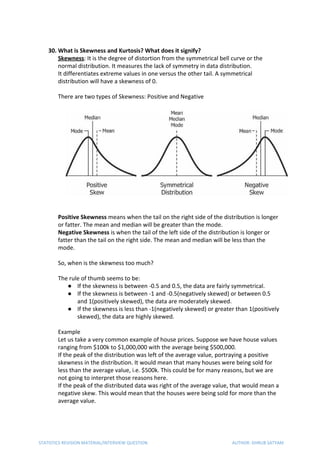 30. What is Skewness and Kurtosis? What does it signify?
Skewness​: It is the degree of distortion from the symmetrical bell curve or the
normal distribution. It measures the lack of symmetry in data distribution.
It differentiates extreme values in one versus the other tail. A symmetrical
distribution will have a skewness of 0.
There are two types of Skewness: Positive and Negative
Positive Skewness​ means when the tail on the right side of the distribution is longer
or fatter. The mean and median will be greater than the mode.
Negative Skewness​ is when the tail of the left side of the distribution is longer or
fatter than the tail on the right side. The mean and median will be less than the
mode.
So, when is the skewness too much?
The rule of thumb seems to be:
● If the skewness is between -0.5 and 0.5, the data are fairly symmetrical.
● If the skewness is between -1 and -0.5(negatively skewed) or between 0.5
and 1(positively skewed), the data are moderately skewed.
● If the skewness is less than -1(negatively skewed) or greater than 1(positively
skewed), the data are highly skewed.
Example
Let us take a very common example of house prices. Suppose we have house values
ranging from $100k to $1,000,000 with the average being $500,000.
If the peak of the distribution was left of the average value, portraying a positive
skewness in the distribution. It would mean that many houses were being sold for
less than the average value, i.e. $500k. This could be for many reasons, but we are
not going to interpret those reasons here.
If the peak of the distributed data was right of the average value, that would mean a
negative skew. This would mean that the houses were being sold for more than the
average value.
STATISTICS REVISION MATERIAL/INTERVIEW QUESTION AUTHOR: DHRUB SATYAM
 