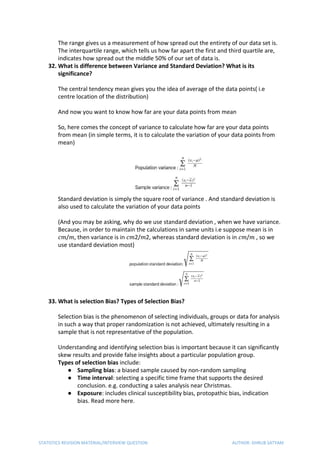 The range gives us a measurement of how spread out the entirety of our data set is.
The interquartile range, which tells us how far apart the first and third quartile are,
indicates how spread out the middle 50% of our set of data is.
32. What is difference between Variance and Standard Deviation? What is its
significance?
The central tendency mean gives you the idea of average of the data points( i.e
centre location of the distribution)
And now you want to know how far are your data points from mean
So, here comes the concept of variance to calculate how far are your data points
from mean (in simple terms, it is to calculate the variation of your data points from
mean)
Standard deviation is simply the square root of variance . And standard deviation is
also used to calculate the variation of your data points
(And you may be asking, why do we use standard deviation , when we have variance.
Because, in order to maintain the calculations in same units i.e suppose mean is in
𝑐𝑚​/​ 𝑚​, then variance is in ​ 𝑐 𝑚​2/​ 𝑚​2, whereas standard deviation is in ​ 𝑐 𝑚​/​ 𝑚​ , so we
use standard deviation most)
33. What is selection Bias? Types of Selection Bias?
Selection bias is the phenomenon of selecting individuals, groups or data for analysis
in such a way that proper randomization is not achieved, ultimately resulting in a
sample that is not representative of the population.
Understanding and identifying selection bias is important because it can significantly
skew results and provide false insights about a particular population group.
Types of selection​ ​bias​ include:
● Sampling bias​: a biased sample caused by non-random sampling
● Time interval​: selecting a specific time frame that supports the desired
conclusion. e.g. conducting a sales analysis near Christmas.
● Exposure​: includes clinical susceptibility bias, protopathic bias, indication
bias. Read more here.
STATISTICS REVISION MATERIAL/INTERVIEW QUESTION AUTHOR: DHRUB SATYAM
 