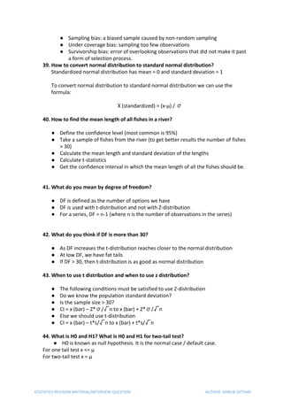 ● Sampling bias: a biased sample caused by non-random sampling
● Under coverage bias: sampling too few observations
● Survivorship bias: error of overlooking observations that did not make it past
a form of selection process.
39. How to convert normal distribution to standard normal distribution?
Standardized normal distribution has mean = 0 and standard deviation = 1
To convert normal distribution to standard normal distribution we can use the
formula:
X (standardized) = (x-µ) / σ
40. How to find the mean length of all fishes in a river?
● Define the confidence level (most common is 95%)
● Take a sample of fishes from the river (to get better results the number of fishes
> 30)
● Calculate the mean length and standard deviation of the lengths
● Calculate t-statistics
● Get the confidence interval in which the mean length of all the fishes should be.
41. What do you mean by degree of freedom?
● DF is defined as the number of options we have
● DF is used with t-distribution and not with Z-distribution
● For a series, DF = n-1 (where n is the number of observations in the series)
42. What do you think if DF is more than 30?
● As DF increases the t-distribution reaches closer to the normal distribution
● At low DF, we have fat tails
● If DF > 30, then t-distribution is as good as normal distribution
43. When to use t distribution and when to use z distribution?
● The following conditions must be satisfied to use Z-distribution
● Do we know the population standard deviation?
● Is the sample size > 30?
● CI = x (bar) – Z*σ/√n to x (bar) + Z*σ/√n
● Else we should use t-distribution
● CI = x (bar) – t*s/√n to x (bar) + t*s/√n
44. What is H0 and H1? What is H0 and H1 for two-tail test?
● H0 is known as null hypothesis. It is the normal case / default case.
For one tail test x <= µ
For two-tail test x = µ
STATISTICS REVISION MATERIAL/INTERVIEW QUESTION AUTHOR: DHRUB SATYAM
 
