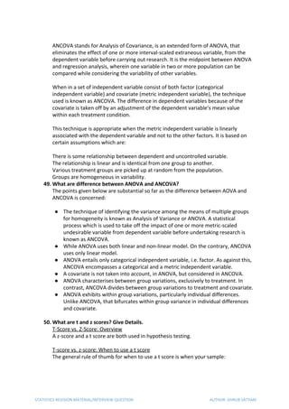 ANCOVA stands for Analysis of Covariance, is an extended form of ANOVA, that
eliminates the effect of one or more interval-scaled extraneous variable, from the
dependent variable before carrying out research. It is the midpoint between ANOVA
and regression analysis, wherein one variable in two or more population can be
compared while considering the variability of other variables.
When in a set of independent variable consist of both factor (categorical
independent variable) and covariate (metric independent variable), the technique
used is known as ANCOVA. The difference in dependent variables because of the
covariate is taken off by an adjustment of the dependent variable’s mean value
within each treatment condition.
This technique is appropriate when the metric independent variable is linearly
associated with the dependent variable and not to the other factors. It is based on
certain assumptions which are:
There is some relationship between dependent and uncontrolled variable.
The relationship is linear and is identical from one group to another.
Various treatment groups are picked up at random from the population.
Groups are homogeneous in variability.
49. What are difference between ANOVA and ANCOVA?
The points given below are substantial so far as the difference between AOVA and
ANCOVA is concerned:
● The technique of identifying the variance among the means of multiple groups
for homogeneity is known as Analysis of Variance or ANOVA. A statistical
process which is used to take off the impact of one or more metric-scaled
undesirable variable from dependent variable before undertaking research is
known as ANCOVA.
● While ANOVA uses both linear and non-linear model. On the contrary, ANCOVA
uses only linear model.
● ANOVA entails only categorical independent variable, i.e. factor. As against this,
ANCOVA encompasses a categorical and a metric independent variable.
● A covariate is not taken into account, in ANOVA, but considered in ANCOVA.
● ANOVA characterises between group variations, exclusively to treatment. In
contrast, ANCOVA divides between group variations to treatment and covariate.
● ANOVA exhibits within group variations, particularly individual differences.
Unlike ANCOVA, that bifurcates within group variance in individual differences
and covariate.
50. What are t and z scores? Give Details.
T-Score vs. Z-Score: Overview
A z-score and a t score are both used in hypothesis testing.
T-score vs. z-score: When to use a t score
The general rule of thumb for when to use a t score is when your sample:
STATISTICS REVISION MATERIAL/INTERVIEW QUESTION AUTHOR: DHRUB SATYAM
 