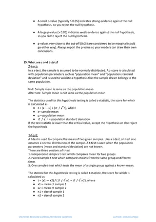 ● A small p-value (typically ≤ 0.05) indicates strong evidence against the null
hypothesis, so you reject the null hypothesis.
● A large p-value (> 0.05) indicates weak evidence against the null hypothesis,
so you fail to reject the null hypothesis.
● p-values very close to the cut-off (0.05) are considered to be marginal (could
go either way). Always report the p-value so your readers can draw their own
conclusions.
15. What are z and t stats?
Z-test:
In a z-test, the sample is assumed to be normally distributed. A z-score is calculated
with population parameters such as “population mean” and “population standard
deviation” and is used to validate a hypothesis that the sample drawn belongs to the
same population.
Null: Sample mean is same as the population mean
Alternate: Sample mean is not same as the population mean
The statistics used for this hypothesis testing is called z-statistic, the score for which
is calculated as
● z = (x — μ) / (σ / √n), where
● x= sample mean
● μ = population mean
● σ / √n = population standard deviation
If the test statistic is lower than the critical value, accept the hypothesis or else reject
the hypothesis
T-test:
A t-test is used to compare the mean of two given samples. Like a z-test, a t-test also
assumes a normal distribution of the sample. A t-test is used when the population
parameters (mean and standard deviation) are not known.
There are three versions of t-test
1. Independent samples t-test which compares mean for two groups
2. Paired sample t-test which compares means from the same group at different
times
3. One sample t-test which tests the mean of a single group against a known mean.
The statistic for this hypothesis testing is called t-statistic, the score for which is
calculated as
● t = (x1 — x2) / (σ / √n1 + σ / √n2), where
● x1 = mean of sample 1
● x2 = mean of sample 2
● n1 = size of sample 1
● n2 = size of sample 2
STATISTICS REVISION MATERIAL/INTERVIEW QUESTION AUTHOR: DHRUB SATYAM
 