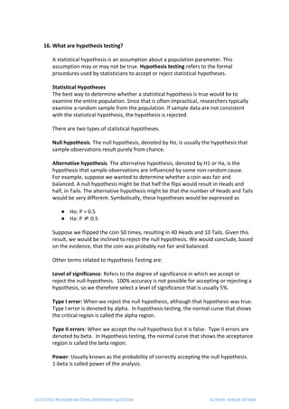 16. What are hypothesis testing?
A statistical hypothesis is an assumption about a population parameter. This
assumption may or may not be true. ​Hypothesis testing​ refers to the formal
procedures used by statisticians to accept or reject statistical hypotheses.
Statistical Hypotheses
The best way to determine whether a statistical hypothesis is true would be to
examine the entire population. Since that is often impractical, researchers typically
examine a random sample from the population. If sample data are not consistent
with the statistical hypothesis, the hypothesis is rejected.
There are two types of statistical hypotheses.
Null hypothesis​. The null hypothesis, denoted by Ho, is usually the hypothesis that
sample observations result purely from chance.
Alternative hypothesis​. The alternative hypothesis, denoted by H1 or Ha, is the
hypothesis that sample observations are influenced by some non-random cause.
For example, suppose we wanted to determine whether a coin was fair and
balanced. A null hypothesis might be that half the flips would result in Heads and
half, in Tails. The alternative hypothesis might be that the number of Heads and Tails
would be very different. Symbolically, these hypotheses would be expressed as
● Ho: P = 0.5
● Ha: P ≠ 0.5
Suppose we flipped the coin 50 times, resulting in 40 Heads and 10 Tails. Given this
result, we would be inclined to reject the null hypothesis. We would conclude, based
on the evidence, that the coin was probably not fair and balanced.
Other terms related to Hypothesis Testing are:
Level of significance​: Refers to the degree of significance in which we accept or
reject the null-hypothesis. 100% accuracy is not possible for accepting or rejecting a
hypothesis, so we therefore select a level of significance that is usually 5%.
Type I error:​ When we reject the null hypothesis, although that hypothesis was true.
Type I error is denoted by alpha. In hypothesis testing, the normal curve that shows
the critical region is called the alpha region.
Type II errors​: When we accept the null hypothesis but it is false. Type II errors are
denoted by beta. In Hypothesis testing, the normal curve that shows the acceptance
region is called the beta region.
Power​: Usually known as the probability of correctly accepting the null hypothesis.
1-beta is called power of the analysis.
STATISTICS REVISION MATERIAL/INTERVIEW QUESTION AUTHOR: DHRUB SATYAM
 