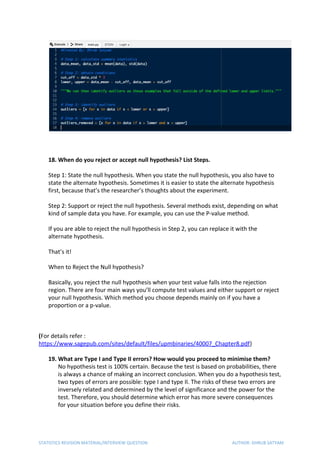 18. When do you reject or accept null hypothesis? List Steps.
Step 1: State the null hypothesis. When you state the null hypothesis, you also have to
state the alternate hypothesis. Sometimes it is easier to state the alternate hypothesis
first, because that’s the researcher’s thoughts about the experiment.
Step 2: Support or reject the null hypothesis. Several methods exist, depending on what
kind of sample data you have. For example, you can use the P-value method.
If you are able to reject the null hypothesis in Step 2, you can replace it with the
alternate hypothesis.
That’s it!
When to Reject the Null hypothesis?
Basically, you reject the null hypothesis when your test value falls into the rejection
region. There are four main ways you’ll compute test values and either support or reject
your null hypothesis. Which method you choose depends mainly on if you have a
proportion or a p-value.
(​For details refer :
https://www.sagepub.com/sites/default/files/upmbinaries/40007_Chapter8.pdf​)
19. What are Type I and Type II errors? How would you proceed to minimise them?
No hypothesis test is 100% certain. Because the test is based on probabilities, there
is always a chance of making an incorrect conclusion. When you do a hypothesis test,
two types of errors are possible: type I and type II. The risks of these two errors are
inversely related and determined by the level of significance and the power for the
test. Therefore, you should determine which error has more severe consequences
for your situation before you define their risks.
STATISTICS REVISION MATERIAL/INTERVIEW QUESTION AUTHOR: DHRUB SATYAM
 
