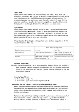 Type I error:
When the null hypothesis is true and you reject it, you make a type I error. The
probability of making a type I error is α, which is the level of significance you set for
your hypothesis test. An α of 0.05 indicates that you are willing to accept a 5%
chance that you are wrong when you reject the null hypothesis. To lower this risk,
you must use a lower value for α. However, using a lower value for alpha means
that you will be less likely to detect a true difference if one really exists.
Type II error:
When the null hypothesis is false and you fail to reject it, you make a type II error.
The probability of making a type II error is β, which depends on the power of the
test. You can decrease your risk of committing a type II error by ensuring your test
has enough power. You can do this by ensuring your sample size is large enough to
detect a practical difference when one truly exists.
The probability of rejecting the null hypothesis when it is false is equal to 1–β. This
value is the power of the test.
Avoiding Type-I Error​:
Minimize the significance level (α) of Hypothesis Test: since we choose the significance
level. ​However, lowering the significance level may lead to a situation wherein the 
results of the hypothesis test may not capture the true parameter or the true
difference of the test.
Avoiding Type-II Error​:
a. Increase the sample size
b. Increase the significance level of Hypothesis Test.
20. What is Bias and Variance? How can we have optimum of both?
Bias​ is the difference between the average prediction of our model and the correct
value which we are trying to predict. Model with high bias pays very little attention
to the training data and oversimplifies the model. It always leads to high error on
training and test data.
Variance​ is the variability of model prediction for a given data point or a value which
tells us spread of our data. Model with high variance pays a lot of attention to
training data and does not generalize on the data which it hasn’t seen before. As a
STATISTICS REVISION MATERIAL/INTERVIEW QUESTION AUTHOR: DHRUB SATYAM
 