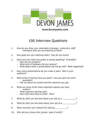 100 Interview Questions
1. How do you show your associates (manager, customers, staff
members) that you are listening to them?
2. How good are your listening skills? How do you know?
3. Have you ever done any public or group speaking? Examples?
- How did you prepare?
- What kind of feedback did you receive?
- What about when a presentation did not go well? What happened?
4. How many presentations do you make a year? Who is your
audience?
5. What kinds of writing have you done? Can you give me some
examples?
- Tell me about its content and the reactions you got.
6. What are some of the most important reports you have
written?
- What reactions did they get?
- How hard were they to write? Why?
7. What do (did) you like best about your job as a ___________?
8. What do (did) you like least about your job as a ___________?
9. What were/are your reasons for leaving __________?
10. Why did you choose this (career, type of work)?
 