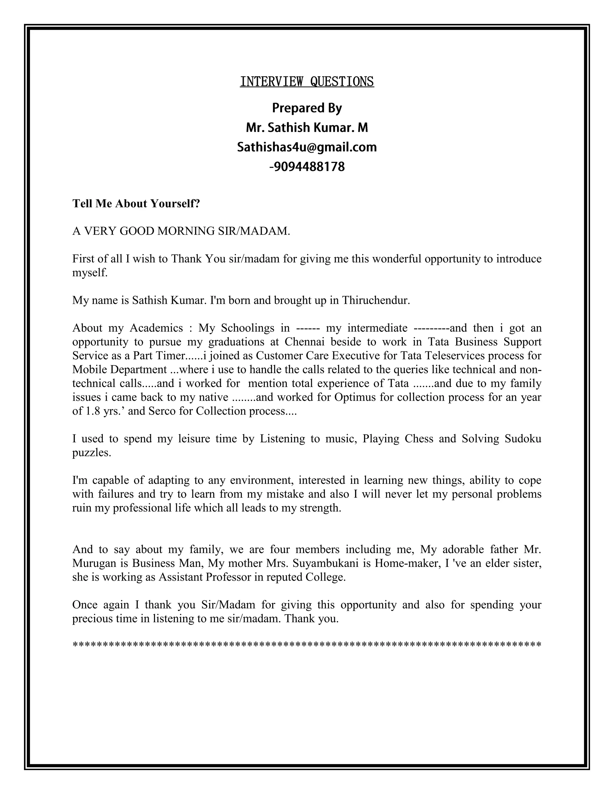 INTERVIEW QUESTIONS 
Tell Me About Yourself? 
A VERY GOOD MORNING SIR/MADAM. 
First of all I wish to Thank You sir/madam for giving me this wonderful opportunity to introduce myself. 
My name is Sathish Kumar. I'm born and brought up in Thiruchendur. 
About my Academics : My Schoolings in ------ my intermediate ---------and then i got an opportunity to pursue my graduations at Chennai beside to work in Tata Business Support Service as a Part Timer......i joined as Customer Care Executive for Tata Teleservices process for Mobile Department ...where i use to handle the calls related to the queries like technical and non- technical calls.....and i worked for mention total experience of Tata .......and due to my family issues i came back to my native ........and worked for Optimus for collection process for an year of 1.8 yrs.’ and Serco for Collection process.... 
I used to spend my leisure time by Listening to music, Playing Chess and Solving Sudoku puzzles. 
I'm capable of adapting to any environment, interested in learning new things, ability to cope with failures and try to learn from my mistake and also I will never let my personal problems ruin my professional life which all leads to my strength. 
And to say about my family, we are four members including me, My adorable father Mr. Murugan is Business Man, My mother Mrs. Suyambukani is Home-maker, I 've an elder sister, she is working as Assistant Professor in reputed College. 
Once again I thank you Sir/Madam for giving this opportunity and also for spending your precious time in listening to me sir/madam. Thank you. 
****************************************************************************** 
 