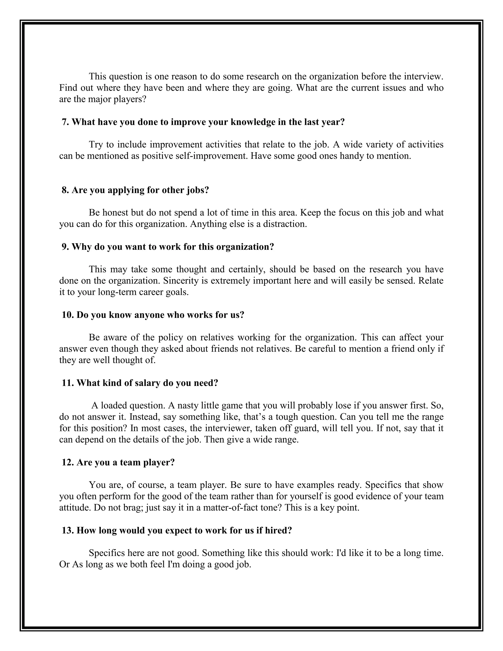 This question is one reason to do some research on the organization before the interview. Find out where they have been and where they are going. What are the current issues and who are the major players? 
7. What have you done to improve your knowledge in the last year? 
Try to include improvement activities that relate to the job. A wide variety of activities can be mentioned as positive self-improvement. Have some good ones handy to mention. 
8. Are you applying for other jobs? 
Be honest but do not spend a lot of time in this area. Keep the focus on this job and what you can do for this organization. Anything else is a distraction. 
9. Why do you want to work for this organization? 
This may take some thought and certainly, should be based on the research you have done on the organization. Sincerity is extremely important here and will easily be sensed. Relate it to your long-term career goals. 
10. Do you know anyone who works for us? 
Be aware of the policy on relatives working for the organization. This can affect your answer even though they asked about friends not relatives. Be careful to mention a friend only if they are well thought of. 
11. What kind of salary do you need? 
A loaded question. A nasty little game that you will probably lose if you answer first. So, do not answer it. Instead, say something like, that’s a tough question. Can you tell me the range for this position? In most cases, the interviewer, taken off guard, will tell you. If not, say that it can depend on the details of the job. Then give a wide range. 
12. Are you a team player? 
You are, of course, a team player. Be sure to have examples ready. Specifics that show you often perform for the good of the team rather than for yourself is good evidence of your team attitude. Do not brag; just say it in a matter-of-fact tone? This is a key point. 
13. How long would you expect to work for us if hired? 
Specifics here are not good. Something like this should work: I'd like it to be a long time. Or As long as we both feel I'm doing a good job. 
 