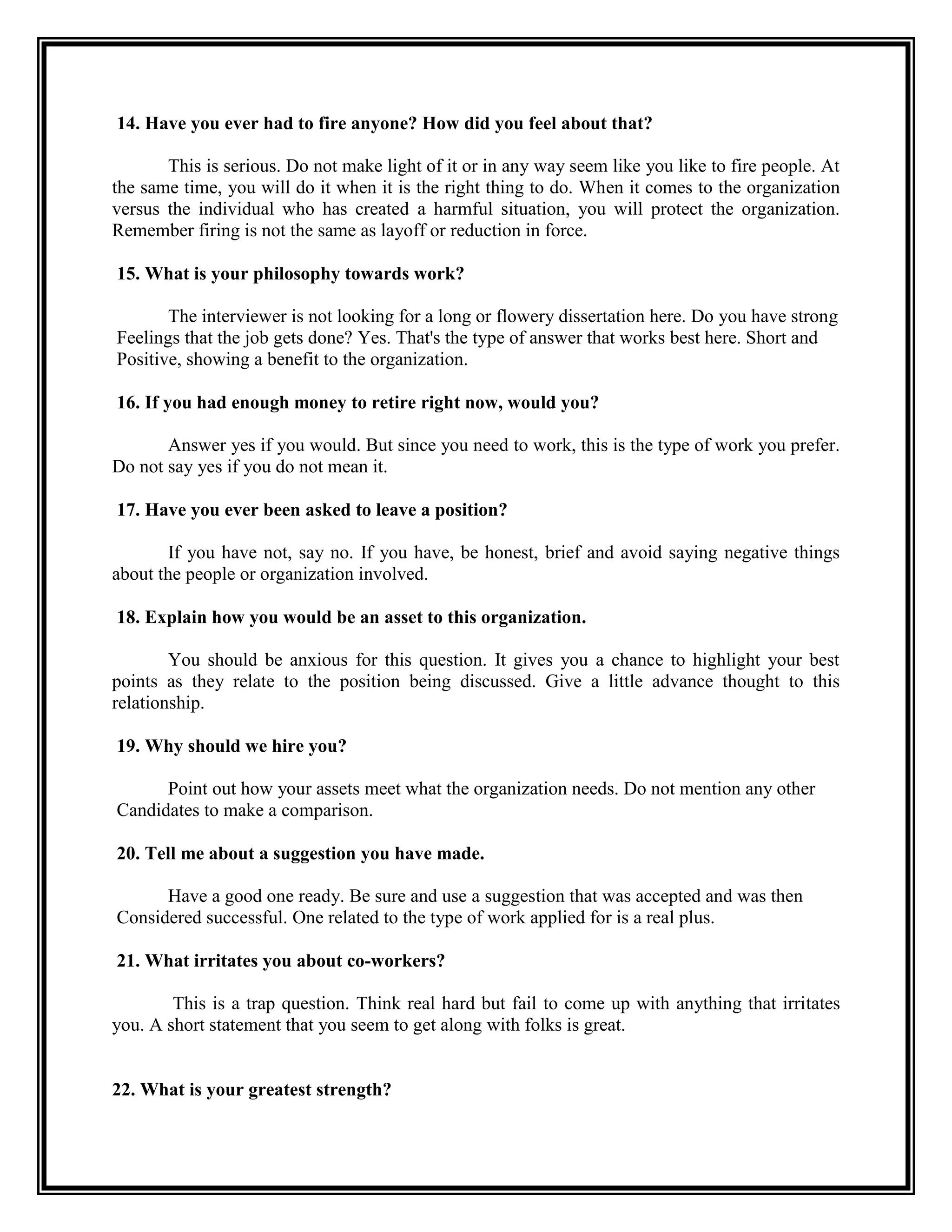 14. Have you ever had to fire anyone? How did you feel about that? 
This is serious. Do not make light of it or in any way seem like you like to fire people. At the same time, you will do it when it is the right thing to do. When it comes to the organization versus the individual who has created a harmful situation, you will protect the organization. Remember firing is not the same as layoff or reduction in force. 
15. What is your philosophy towards work? 
The interviewer is not looking for a long or flowery dissertation here. Do you have strong 
Feelings that the job gets done? Yes. That's the type of answer that works best here. Short and 
Positive, showing a benefit to the organization. 
16. If you had enough money to retire right now, would you? 
Answer yes if you would. But since you need to work, this is the type of work you prefer. Do not say yes if you do not mean it. 
17. Have you ever been asked to leave a position? 
If you have not, say no. If you have, be honest, brief and avoid saying negative things about the people or organization involved. 
18. Explain how you would be an asset to this organization. 
You should be anxious for this question. It gives you a chance to highlight your best points as they relate to the position being discussed. Give a little advance thought to this relationship. 
19. Why should we hire you? 
Point out how your assets meet what the organization needs. Do not mention any other 
Candidates to make a comparison. 
20. Tell me about a suggestion you have made. 
Have a good one ready. Be sure and use a suggestion that was accepted and was then 
Considered successful. One related to the type of work applied for is a real plus. 
21. What irritates you about co-workers? 
This is a trap question. Think real hard but fail to come up with anything that irritates you. A short statement that you seem to get along with folks is great. 
22. What is your greatest strength?  
