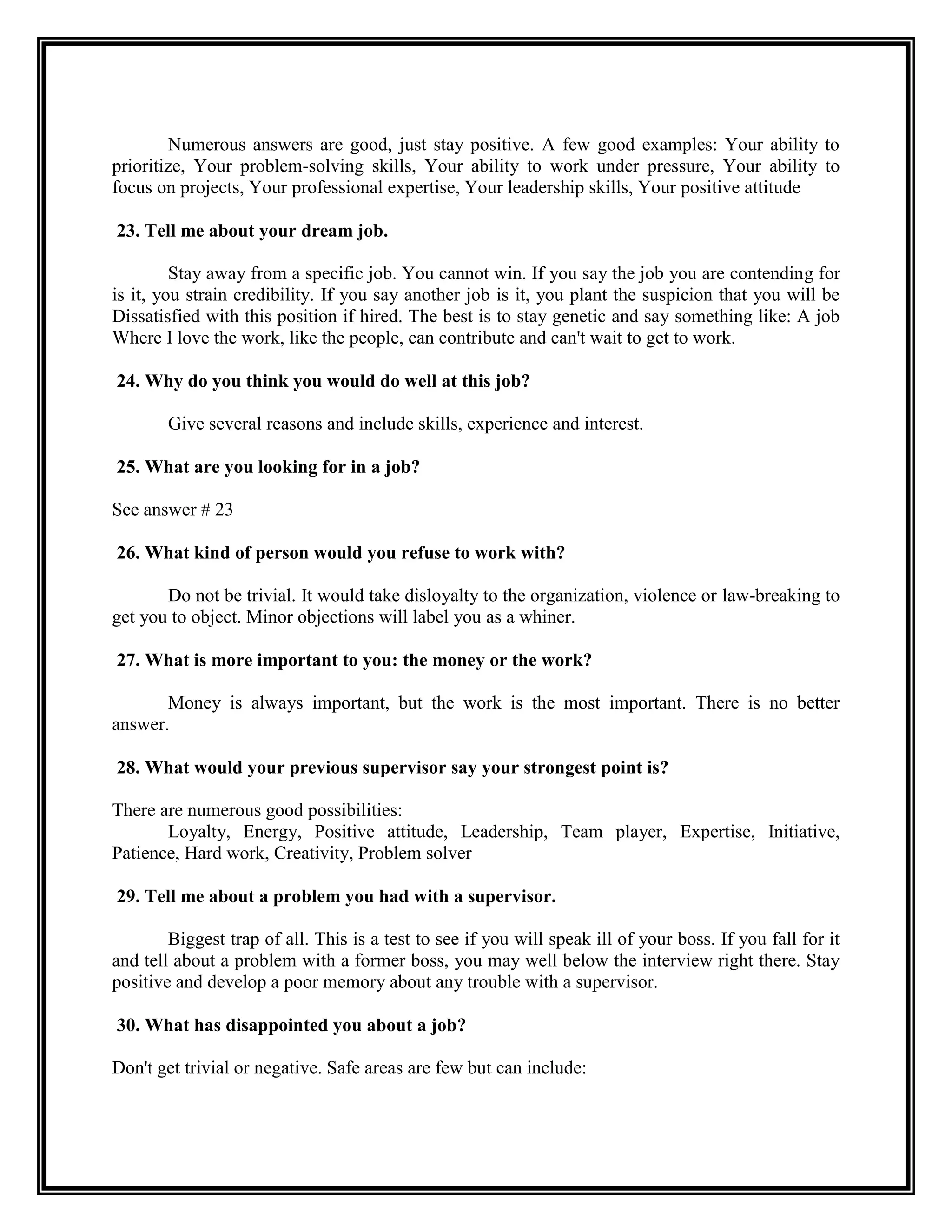 Numerous answers are good, just stay positive. A few good examples: Your ability to prioritize, Your problem-solving skills, Your ability to work under pressure, Your ability to focus on projects, Your professional expertise, Your leadership skills, Your positive attitude 
23. Tell me about your dream job. 
Stay away from a specific job. You cannot win. If you say the job you are contending for is it, you strain credibility. If you say another job is it, you plant the suspicion that you will be Dissatisfied with this position if hired. The best is to stay genetic and say something like: A job Where I love the work, like the people, can contribute and can't wait to get to work. 
24. Why do you think you would do well at this job? 
Give several reasons and include skills, experience and interest. 
25. What are you looking for in a job? 
See answer # 23 
26. What kind of person would you refuse to work with? 
Do not be trivial. It would take disloyalty to the organization, violence or law-breaking to get you to object. Minor objections will label you as a whiner. 
27. What is more important to you: the money or the work? 
Money is always important, but the work is the most important. There is no better answer. 
28. What would your previous supervisor say your strongest point is? 
There are numerous good possibilities: 
Loyalty, Energy, Positive attitude, Leadership, Team player, Expertise, Initiative, Patience, Hard work, Creativity, Problem solver 
29. Tell me about a problem you had with a supervisor. 
Biggest trap of all. This is a test to see if you will speak ill of your boss. If you fall for it and tell about a problem with a former boss, you may well below the interview right there. Stay positive and develop a poor memory about any trouble with a supervisor. 
30. What has disappointed you about a job? 
Don't get trivial or negative. Safe areas are few but can include:  