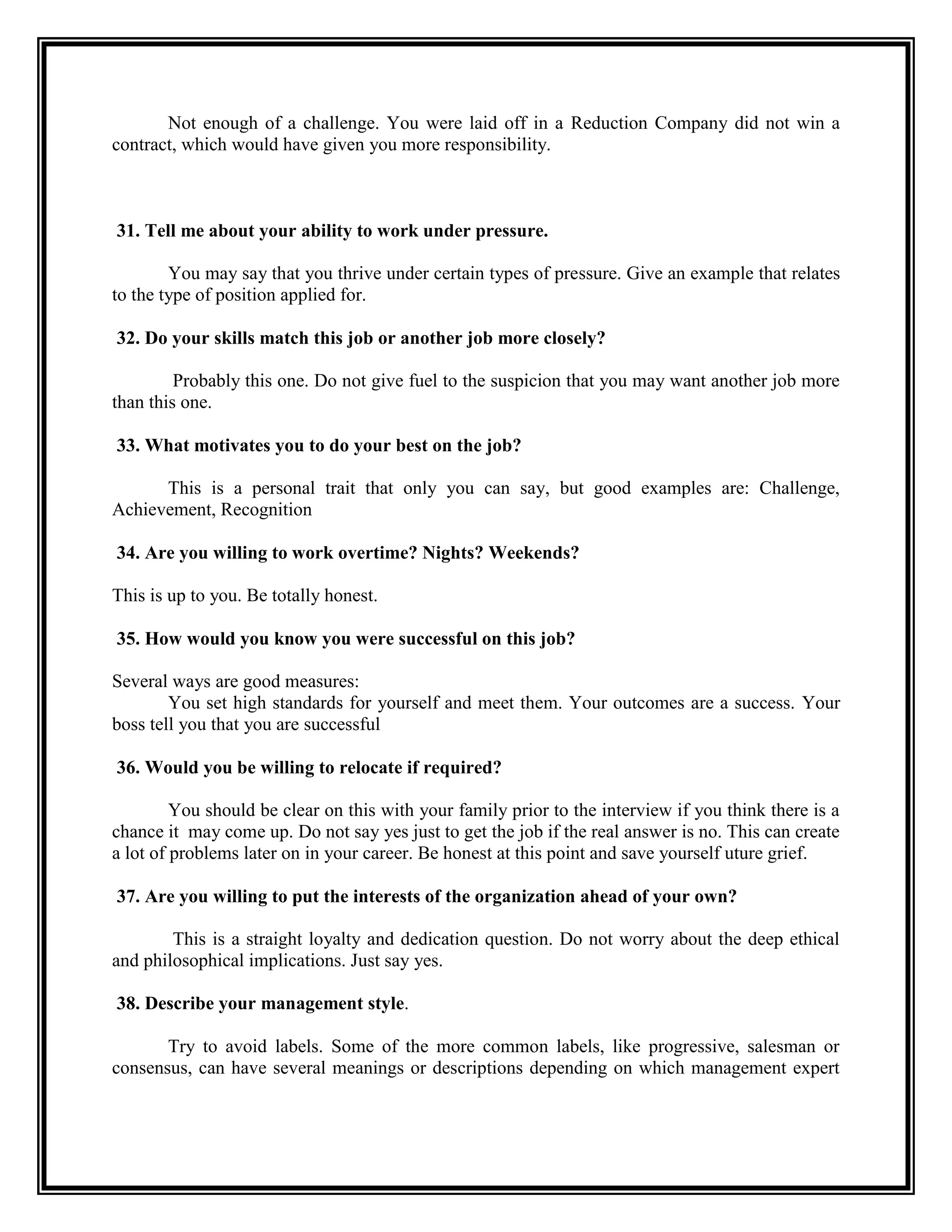 Not enough of a challenge. You were laid off in a Reduction Company did not win a contract, which would have given you more responsibility. 
31. Tell me about your ability to work under pressure. 
You may say that you thrive under certain types of pressure. Give an example that relates to the type of position applied for. 
32. Do your skills match this job or another job more closely? 
Probably this one. Do not give fuel to the suspicion that you may want another job more than this one. 
33. What motivates you to do your best on the job? 
This is a personal trait that only you can say, but good examples are: Challenge, Achievement, Recognition 
34. Are you willing to work overtime? Nights? Weekends? 
This is up to you. Be totally honest. 
35. How would you know you were successful on this job? 
Several ways are good measures: 
You set high standards for yourself and meet them. Your outcomes are a success. Your boss tell you that you are successful 
36. Would you be willing to relocate if required? 
You should be clear on this with your family prior to the interview if you think there is a chance it may come up. Do not say yes just to get the job if the real answer is no. This can create a lot of problems later on in your career. Be honest at this point and save yourself uture grief. 
37. Are you willing to put the interests of the organization ahead of your own? 
This is a straight loyalty and dedication question. Do not worry about the deep ethical and philosophical implications. Just say yes. 
38. Describe your management style. 
Try to avoid labels. Some of the more common labels, like progressive, salesman or consensus, can have several meanings or descriptions depending on which management expert  