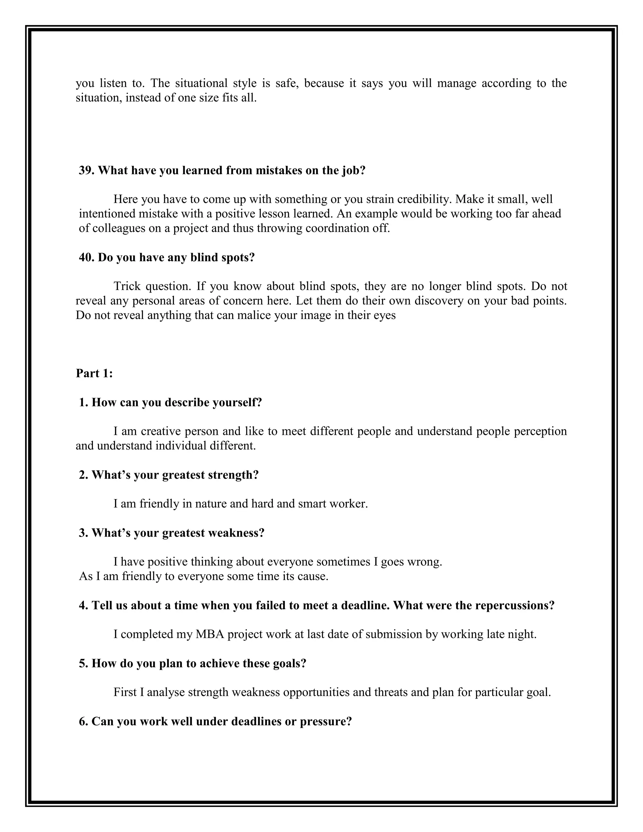you listen to. The situational style is safe, because it says you will manage according to the situation, instead of one size fits all. 
39. What have you learned from mistakes on the job? 
Here you have to come up with something or you strain credibility. Make it small, well 
intentioned mistake with a positive lesson learned. An example would be working too far ahead 
of colleagues on a project and thus throwing coordination off. 
40. Do you have any blind spots? 
Trick question. If you know about blind spots, they are no longer blind spots. Do not reveal any personal areas of concern here. Let them do their own discovery on your bad points. Do not reveal anything that can malice your image in their eyes 
Part 1: 
1. How can you describe yourself? 
I am creative person and like to meet different people and understand people perception and understand individual different. 
2. What’s your greatest strength? 
I am friendly in nature and hard and smart worker. 
3. What’s your greatest weakness? 
I have positive thinking about everyone sometimes I goes wrong. 
As I am friendly to everyone some time its cause. 
4. Tell us about a time when you failed to meet a deadline. What were the repercussions? 
I completed my MBA project work at last date of submission by working late night. 
5. How do you plan to achieve these goals? 
First I analyse strength weakness opportunities and threats and plan for particular goal. 
6. Can you work well under deadlines or pressure? 
 