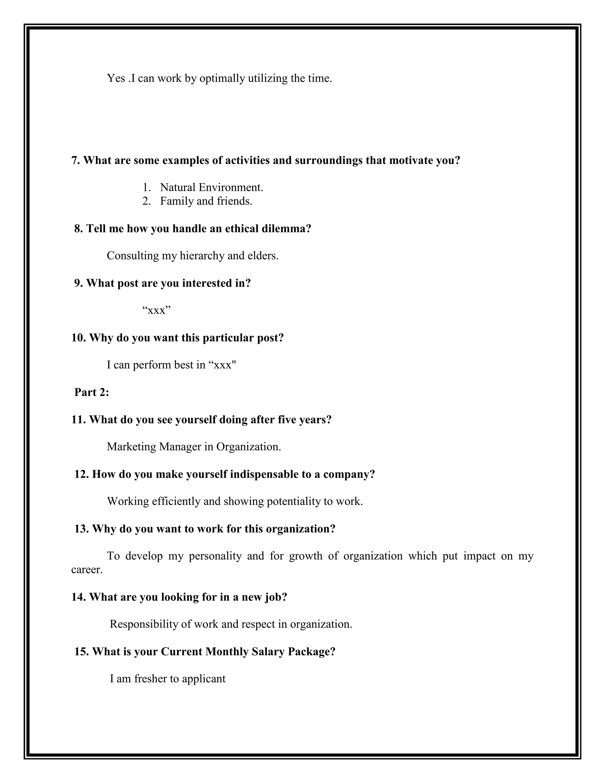 Yes .I can work by optimally utilizing the time. 
7. What are some examples of activities and surroundings that motivate you? 
1. Natural Environment. 
2. Family and friends. 
8. Tell me how you handle an ethical dilemma? 
Consulting my hierarchy and elders. 
9. What post are you interested in? 
“xxx” 
10. Why do you want this particular post? 
I can perform best in “xxx" 
Part 2: 
11. What do you see yourself doing after five years? 
Marketing Manager in Organization. 
12. How do you make yourself indispensable to a company? 
Working efficiently and showing potentiality to work. 
13. Why do you want to work for this organization? 
To develop my personality and for growth of organization which put impact on my career. 
14. What are you looking for in a new job? 
Responsibility of work and respect in organization. 
15. What is your Current Monthly Salary Package? 
I am fresher to applicant 
 