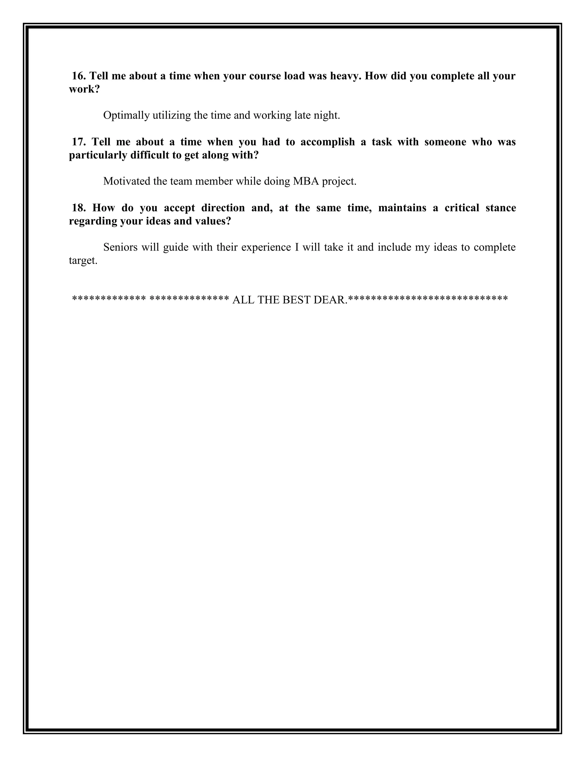 16. Tell me about a time when your course load was heavy. How did you complete all your work? 
Optimally utilizing the time and working late night. 
17. Tell me about a time when you had to accomplish a task with someone who was particularly difficult to get along with? 
Motivated the team member while doing MBA project. 
18. How do you accept direction and, at the same time, maintains a critical stance regarding your ideas and values? 
Seniors will guide with their experience I will take it and include my ideas to complete target. 
************* ************** ALL THE BEST DEAR.**************************** 
