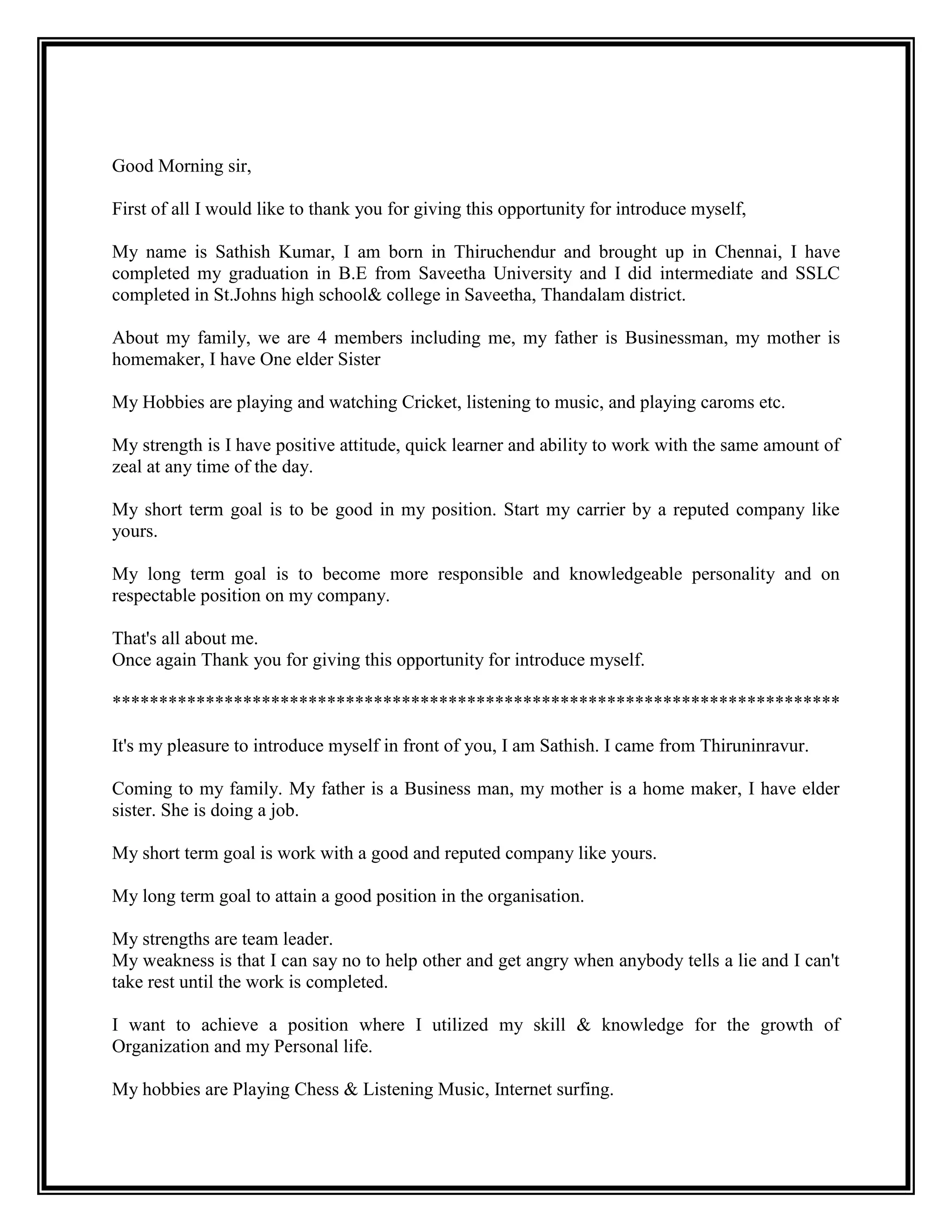 Good Morning sir, 
First of all I would like to thank you for giving this opportunity for introduce myself, 
My name is Sathish Kumar, I am born in Thiruchendur and brought up in Chennai, I have completed my graduation in B.E from Saveetha University and I did intermediate and SSLC completed in St.Johns high school& college in Saveetha, Thandalam district. 
About my family, we are 4 members including me, my father is Businessman, my mother is homemaker, I have One elder Sister 
My Hobbies are playing and watching Cricket, listening to music, and playing caroms etc. 
My strength is I have positive attitude, quick learner and ability to work with the same amount of zeal at any time of the day. 
My short term goal is to be good in my position. Start my carrier by a reputed company like yours. 
My long term goal is to become more responsible and knowledgeable personality and on respectable position on my company. 
That's all about me. 
Once again Thank you for giving this opportunity for introduce myself. 
****************************************************************************** 
It's my pleasure to introduce myself in front of you, I am Sathish. I came from Thiruninravur. 
Coming to my family. My father is a Business man, my mother is a home maker, I have elder sister. She is doing a job. 
My short term goal is work with a good and reputed company like yours. 
My long term goal to attain a good position in the organisation. 
My strengths are team leader. 
My weakness is that I can say no to help other and get angry when anybody tells a lie and I can't take rest until the work is completed. 
I want to achieve a position where I utilized my skill & knowledge for the growth of Organization and my Personal life. 
My hobbies are Playing Chess & Listening Music, Internet surfing.  