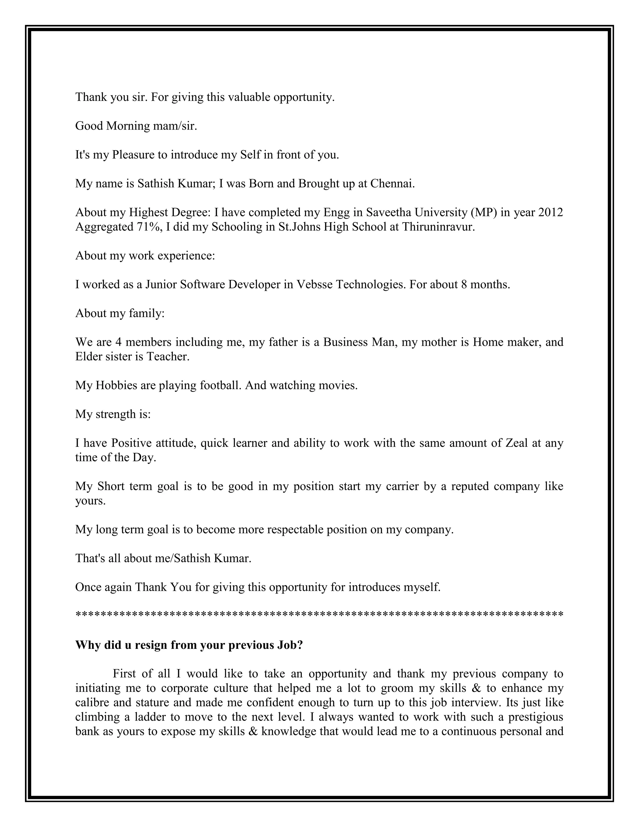 Thank you sir. For giving this valuable opportunity. 
Good Morning mam/sir. 
It's my Pleasure to introduce my Self in front of you. 
My name is Sathish Kumar; I was Born and Brought up at Chennai. 
About my Highest Degree: I have completed my Engg in Saveetha University (MP) in year 2012 Aggregated 71%, I did my Schooling in St.Johns High School at Thiruninravur. 
About my work experience: 
I worked as a Junior Software Developer in Vebsse Technologies. For about 8 months. 
About my family: 
We are 4 members including me, my father is a Business Man, my mother is Home maker, and Elder sister is Teacher. 
My Hobbies are playing football. And watching movies. 
My strength is: 
I have Positive attitude, quick learner and ability to work with the same amount of Zeal at any time of the Day. 
My Short term goal is to be good in my position start my carrier by a reputed company like yours. 
My long term goal is to become more respectable position on my company. 
That's all about me/Sathish Kumar. 
Once again Thank You for giving this opportunity for introduces myself. 
****************************************************************************** 
Why did u resign from your previous Job? 
First of all I would like to take an opportunity and thank my previous company to initiating me to corporate culture that helped me a lot to groom my skills & to enhance my calibre and stature and made me confident enough to turn up to this job interview. Its just like climbing a ladder to move to the next level. I always wanted to work with such a prestigious bank as yours to expose my skills & knowledge that would lead me to a continuous personal and  