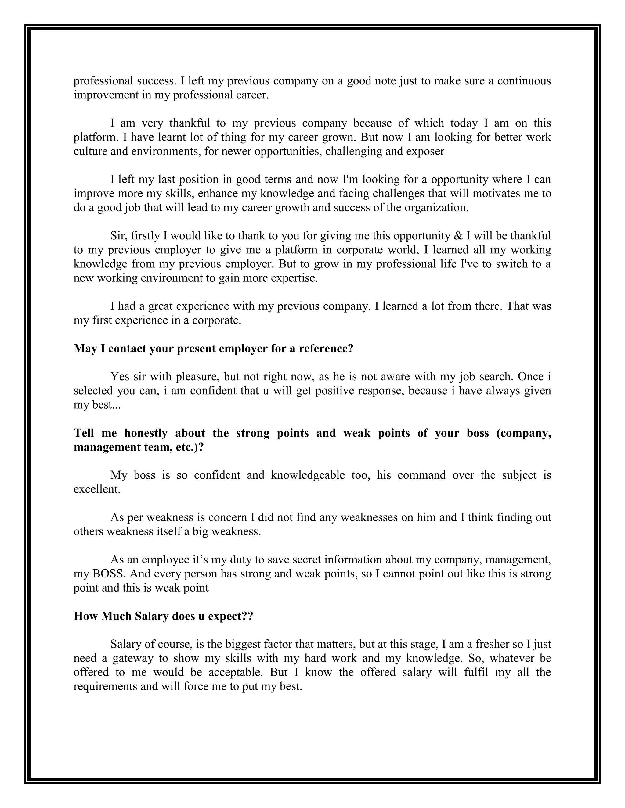 professional success. I left my previous company on a good note just to make sure a continuous improvement in my professional career. 
I am very thankful to my previous company because of which today I am on this platform. I have learnt lot of thing for my career grown. But now I am looking for better work culture and environments, for newer opportunities, challenging and exposer 
I left my last position in good terms and now I'm looking for a opportunity where I can improve more my skills, enhance my knowledge and facing challenges that will motivates me to do a good job that will lead to my career growth and success of the organization. 
Sir, firstly I would like to thank to you for giving me this opportunity & I will be thankful to my previous employer to give me a platform in corporate world, I learned all my working knowledge from my previous employer. But to grow in my professional life I've to switch to a new working environment to gain more expertise. 
I had a great experience with my previous company. I learned a lot from there. That was my first experience in a corporate. 
May I contact your present employer for a reference? 
Yes sir with pleasure, but not right now, as he is not aware with my job search. Once i selected you can, i am confident that u will get positive response, because i have always given my best... 
Tell me honestly about the strong points and weak points of your boss (company, management team, etc.)? 
My boss is so confident and knowledgeable too, his command over the subject is excellent. 
As per weakness is concern I did not find any weaknesses on him and I think finding out others weakness itself a big weakness. 
As an employee it’s my duty to save secret information about my company, management, my BOSS. And every person has strong and weak points, so I cannot point out like this is strong point and this is weak point 
How Much Salary does u expect?? 
Salary of course, is the biggest factor that matters, but at this stage, I am a fresher so I just need a gateway to show my skills with my hard work and my knowledge. So, whatever be offered to me would be acceptable. But I know the offered salary will fulfil my all the requirements and will force me to put my best. 
 