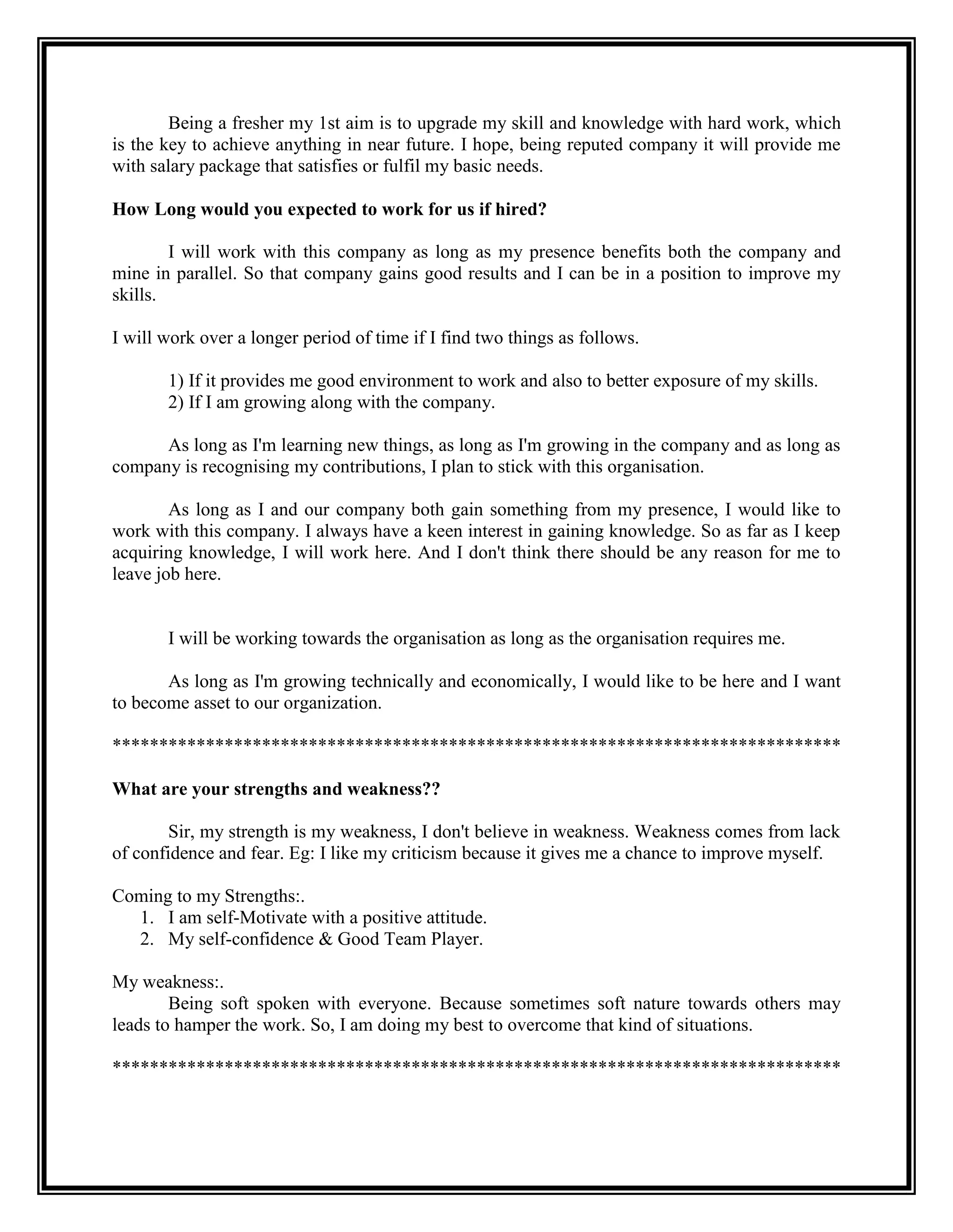 Being a fresher my 1st aim is to upgrade my skill and knowledge with hard work, which is the key to achieve anything in near future. I hope, being reputed company it will provide me with salary package that satisfies or fulfil my basic needs. 
How Long would you expected to work for us if hired? 
I will work with this company as long as my presence benefits both the company and mine in parallel. So that company gains good results and I can be in a position to improve my skills. 
I will work over a longer period of time if I find two things as follows. 
1) If it provides me good environment to work and also to better exposure of my skills. 
2) If I am growing along with the company. 
As long as I'm learning new things, as long as I'm growing in the company and as long as company is recognising my contributions, I plan to stick with this organisation. 
As long as I and our company both gain something from my presence, I would like to work with this company. I always have a keen interest in gaining knowledge. So as far as I keep acquiring knowledge, I will work here. And I don't think there should be any reason for me to leave job here. 
I will be working towards the organisation as long as the organisation requires me. 
As long as I'm growing technically and economically, I would like to be here and I want to become asset to our organization. 
****************************************************************************** 
What are your strengths and weakness?? 
Sir, my strength is my weakness, I don't believe in weakness. Weakness comes from lack of confidence and fear. Eg: I like my criticism because it gives me a chance to improve myself. 
Coming to my Strengths:. 
1. I am self-Motivate with a positive attitude. 
2. My self-confidence & Good Team Player. 
My weakness:. 
Being soft spoken with everyone. Because sometimes soft nature towards others may leads to hamper the work. So, I am doing my best to overcome that kind of situations. 
****************************************************************************** 
 