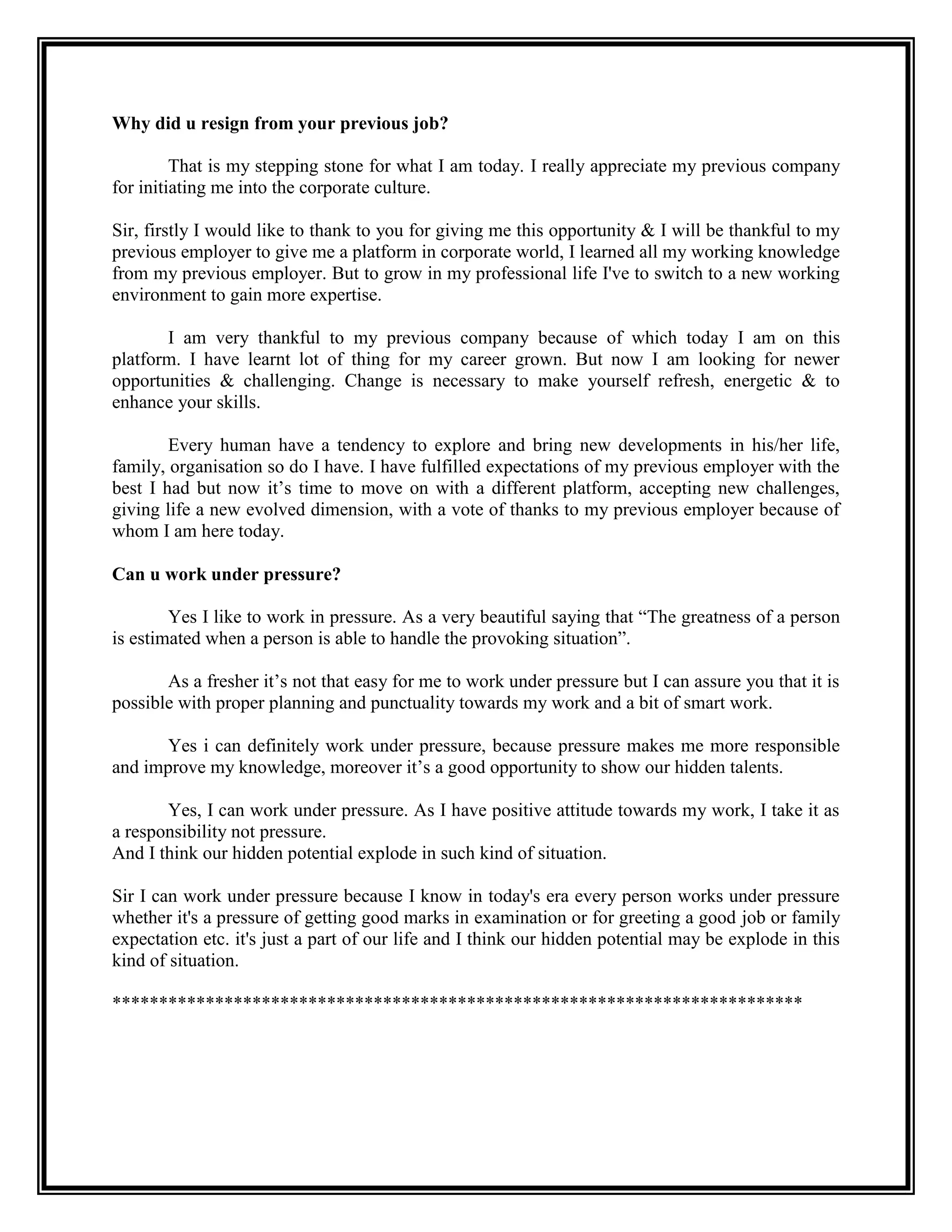 Why did u resign from your previous job? 
That is my stepping stone for what I am today. I really appreciate my previous company for initiating me into the corporate culture. 
Sir, firstly I would like to thank to you for giving me this opportunity & I will be thankful to my previous employer to give me a platform in corporate world, I learned all my working knowledge from my previous employer. But to grow in my professional life I've to switch to a new working environment to gain more expertise. 
I am very thankful to my previous company because of which today I am on this platform. I have learnt lot of thing for my career grown. But now I am looking for newer opportunities & challenging. Change is necessary to make yourself refresh, energetic & to enhance your skills. 
Every human have a tendency to explore and bring new developments in his/her life, family, organisation so do I have. I have fulfilled expectations of my previous employer with the best I had but now it’s time to move on with a different platform, accepting new challenges, giving life a new evolved dimension, with a vote of thanks to my previous employer because of whom I am here today. 
Can u work under pressure? 
Yes I like to work in pressure. As a very beautiful saying that “The greatness of a person is estimated when a person is able to handle the provoking situation”. 
As a fresher it’s not that easy for me to work under pressure but I can assure you that it is possible with proper planning and punctuality towards my work and a bit of smart work. 
Yes i can definitely work under pressure, because pressure makes me more responsible and improve my knowledge, moreover it’s a good opportunity to show our hidden talents. 
Yes, I can work under pressure. As I have positive attitude towards my work, I take it as a responsibility not pressure. 
And I think our hidden potential explode in such kind of situation. 
Sir I can work under pressure because I know in today's era every person works under pressure whether it's a pressure of getting good marks in examination or for greeting a good job or family expectation etc. it's just a part of our life and I think our hidden potential may be explode in this kind of situation. 
************************************************************************** 
 